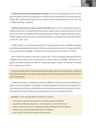 G E S T Ã O E N E R G É T I C A 63
29 (Valor de demanda de ultrapassagem faturado). Como ocorreu ultrapassagem no HFP e no HP,
serão faturados com tarifa de ultrapassagem os valores totais que ultrapassarem a demanda contrata-
da (466 - 400 = 66 kW) no HFP.Observe que não é apenas o valor acima da tolerância de 10% (466 - 440
= 28 kW) e (455-400 = 55 kW) HP.
30 (Valor de demanda de reativo excedente faturado). Indica o valor de demanda de reativos ex-
cedentes no HFP que será faturado. Este valor aparece quando o fator de potência horário for menor
que 0,92. Os valores são obtidos da diferença das demandas máximas corrigidas registradas e das de-
mandas faturáveis (maior valor entre a demanda registrada e a contratada) nos respectivos horários.
Ex.: HFP: 473 - 466 = 7 kvar.
A ANEEL exige e as concessionárias informam em campo específico sobre a qualidade da energia
fornecida para cada unidade.No exemplo,localiza-se na parte inferior da conta,no campo de informa-
ções ao consumidor. A qualidade é medida em termos dos índices DEC, FEC, DIC e FIC (ver 5.1).
Para o controle da empresa, interessam os índices DIC e FIC. Os responsáveis pelo gerenciamento
energético devem obter com as concessionárias os valores máximos permitidos, confrontá-los com
aqueles observados realmente na empresa e, sempre que possível, negociar as melhorias necessárias
para a redução desses índices.
A conta de energia da BT é consideravelmente mais simples.Apenas o consumo total e a respectiva
tarifa são apresentados. Esses valores, mais o período de leitura, são os dados que a CICE deve acom-
panhar mensalmente.
É importante conhecer o estabelecido na Resolução ANEEL 456,de 29 de novembro de 2000,que es-
tabelece de forma atualizada e consolidada, as condições gerais de fornecimento de energia elétrica a
serem observadas tanto pelas concessionárias e permissionárias quanto pelos consumidores.Uma ver-
são atualizada até maio de 2004 dessa resolução consta no CD que acompanha este Guia.
Exercício: Levante nas doze últimas faturas de sua empresa:
■ as multas por baixo fator de potência e por ultrapassagem da demanda;
■ o percentual médio que representa o custo da ponta no custo total da fatura
(some os valores de consumo e demanda de ponta e divida pelo total do importe);
■ quantas vezes a demanda faturada foi igual à contratada;
■ qual o fator de carga médio na ponta e fora de ponta.
 