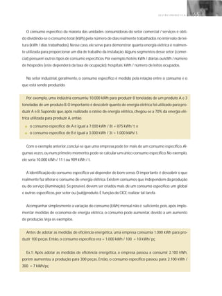 G E S T Ã O E N E R G É T I C A 65
O consumo específico da maioria das unidades consumidoras do setor comercial / serviços é obti-
do dividindo-se o consumo total (kWh) pelo número de dias realmente trabalhados no intervalo de lei-
tura (kWh / dias trabalhados).Nesse caso,ele serve para demonstrar quanta energia elétrica é realmen-
te utilizada para proporcionar um dia de trabalho da instalação.Alguns segmentos desse setor (comer-
cial) possuem outros tipos de consumo específicos.Por exemplo,hotéis:kWh / diárias ou kWh / número
de hóspedes (este dependerá da taxa de ocupação); hospitais: kWh / número de leitos ocupados.
No setor industrial, geralmente, o consumo específico é medido pela relação entre o consumo e o
que está sendo produzido.
Por exemplo, uma indústria consumiu 10.000 kWh para produzir 8 toneladas de um produto A e 3
toneladas de um produto B.O importante é descobrir quanto de energia elétrica foi utilizado para pro-
duzir A e B. Supondo que, após realizado o rateio de energia elétrica, chegou-se a 70% da energia elé-
trica utilizada para produzir A, então:
■ o consumo específico de A é igual a 7.000 kWh / 8t = 875 kWh/ t; e
■ o consumo específico de B é igual a 3.000 kWh / 3t = 1.000 kWh/ t.
Com o exemplo anterior,conclui-se que uma empresa pode ter mais de um consumo específico.Al-
gumas vezes,ou num primeiro momento,pode-se calcular um único consumo específico.No exemplo,
ele seria 10.000 kWh / 11 t ou 909 kWh / t.
A identificação do consumo específico vai depender de bom senso.O importante é descobrir o que
realmente faz alterar o consumo de energia elétrica.Existem consumos que independem da produção
ou do serviço (iluminação). Se possível, devem ser criados mais de um consumo específico: um global
e outros específicos, por setor ou (sub)produto. É função da CICE realizar tal tarefa.
Acompanhar simplesmente a variação do consumo (kWh) mensal não é suficiente,pois,após imple-
mentar medidas de economia de energia elétrica, o consumo pode aumentar, devido a um aumento
de produção.Veja os exemplos.
Antes de adotar as medidas de eficiência energética, uma empresa consumia 1.000 kWh para pro-
duzir 100 peças. Então, o consumo específico era = 1.000 kWh / 100 = 10 kWh/ pç
Ex.1: Após adotar as medidas de eficiência energética, a empresa passou a consumir 2.100 kWh,
porém aumentou a produção para 300 peças. Então, o consumo específico passou para: 2.100 kWh /
300 = 7 kWh/pç
 
