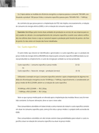 G E S T Ã O E N E R G É T I C A66
Ex.2: Após adotar as medidas de eficiência energética, a empresa passou a consumir 700 kWh, con-
tinuando a produzir 100 peças. Então, o consumo específico passou para: 700 kWh/100 = 7 kWh/pç
Ao contrário do que possa parecer, a implantação do PGE não implica, necessariamente, a redução
de consumo de energia elétrica (kWh), e sim a redução do consumo específico.
Exercício: Identifique pelo menos duas unidades de produção ou serviço de sua empresa para se-
rem usadas no cálculo e no acompanhamento do consumo específico. Levante seus valores verifica-
dos nos últimos doze meses e veja se é possível separar a produção pelo horário de ponta e de fora
de ponta. Se não, rateie em função das horas trabalhadas.
5.6 Custo específico
O outro índice que deverá ser identificado e gerenciado é o custo específico, que é o produto do
preço médio da energia elétrica (R$/kWh) da empresa pelo consumo específico (kWh/produto ou ser-
viço produzido) ou simplesmente, o custo da energia por unidade ou serviço produzido.
Custo específico = consumo específico x preço médio (5.12)
ou
Custo específico = fatura de energia ÷ produção (serviço) (5.13)
Utilizando o exemplo em que o consumo específico anterior e após a implantação de algumas me-
didas de eficentização energética era de 10 kWh/pç e 7 kWh/pç,respectivamente,e considerando um
preço médio de R$ 0,22/kWh, obtém-se a redução do custo específico:
10 kWh/pç x R$ 0,22/kWh = R$ 2,20/pç
7 kWh/pç x R$ 0,22/kWh = R$ 1,54/pç
Note-se que o preço médio pode ser alterado após a implantação das medidas.Nesse caso,foi man-
tido constante. Se houver alterações, deve-se usar o novo valor.
Para consumidores atendidos em baixa tensão,a única maneira de reduzir o custo específico consiste
em atuar no consumo específico, pois, como já foi visto, o preço médio é a própria tarifa acrescida do
ICMS.
Para consumidores atendidos em alta tensão existem duas possibilidades para reduzir o custo es-
pecífico, atuar na redução do consumo específico ou atuar no preço médio.
 