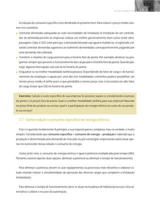 G E S T Ã O E N E R G É T I C A 67
A redução do consumo específico será detalhada no próximo item.Para reduzir o preço médio,exis-
tem três caminhos:
■ Contratar demandas adequadas às reais necessidades da instalação. A instalação de um controla-
dor de demanda permite às empresas realizar um melhor gerenciamento, bem como evitar ultra-
passagens.Cabe à CICE zelar para que a demanda faturada seja igual à medida ou à registrada,evi-
tando contratar demandas superiores às realmente demandadas,conseqüentemente,pagando por
uma demanda não utilizada.
■ Transferir o máximo de carga possível para o horário fora de ponta. Por exemplo, deslocar ou pro-
gramar,sempre que possível,o funcionamento das cargas para o horário fora de ponta.Quando pla-
nejar alguma interrupção, executá-la no horário de ponta.
■ Enquadrar-se na melhor modalidade tarifária possível. Dependendo do fator de carga e do funcio-
namento da instalação, a opção por uma das três modalidades existentes poderá possibilitar um
menor preço médio. A tarifa azul é a que possibilita o menor preço, mas é necessário um alto fator
de carga (maior que 0,8) no horário de ponta.
Exercício: Calcule o custo específico de sua empresa.Se possível,separe-o,considerando os preços
de ponta e os preços fora de ponta. Qual é a melhor modalidade tarifária para sua empresa? Baseado
no preço final do produto ou serviço, qual é a participação da energia elétrica no custo de seu produ-
to ou serviço?
5.7 Como reduzir o consumo específico de energia elétrica
Esta é a questão fundamental.A princípio,a sua resposta parece complexa,mas,na verdade,é muito
simples.Considerando que consumo específico = consumo de energia ÷ produção e sabendo que a
produção é determinada pela demanda de mercado ou por estratégias empresariais,basta atuar ape-
nas no numerador dessa relação: o consumo de energia.
Como já foi visto, o consumo de energia elétrica é igual à potência multiplicada pelo tempo (Wh).
Portanto, existem apenas duas opções: diminuir a potência ou diminuir o tempo de funcionamento.
Para diminuir a potência, devem-se usar equipamentos ou processos mais eficientes e elaborar es-
tudo visando reduzir a simultaneidade da operação das diversas cargas que compõem a instalação
(modulação).
Para diminuir o tempo de funcionamento,deve-se atuar na mudança de hábitos/processos.Uma al-
ternativa é utilizar o recurso da automação.
 