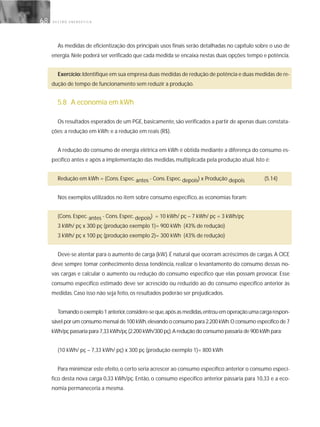 G E S T Ã O E N E R G É T I C A68
As medidas de eficientização dos principais usos finais serão detalhadas no capítulo sobre o uso de
energia.Nele poderá ser verificado que cada medida se encaixa nestas duas opções:tempo e potência.
Exercício:Identifique em sua empresa duas medidas de redução de potência e duas medidas de re-
dução de tempo de funcionamento sem reduzir a produção.
5.8 A economia em kWh
Os resultados esperados de um PGE, basicamente, são verificados a partir de apenas duas constata-
ções: a redução em kWh; e a redução em reais (R$).
A redução do consumo de energia elétrica em kWh é obtida mediante a diferença do consumo es-
pecífico antes e após a implementação das medidas, multiplicada pela produção atual. Isto é:
Redução em kWh = (Cons. Espec. antes - Cons. Espec. depois) x Produção depois (5.14)
Nos exemplos utilizados no item sobre consumo específico, as economias foram:
(Cons. Espec. antes - Cons. Espec. depois) = 10 kWh/ pç – 7 kWh/ pç = 3 kWh/pç
3 kWh/ pç x 300 pç (produção exemplo 1)= 900 kWh (43% de redução)
3 kWh/ pç x 100 pç (produção exemplo 2)= 300 kWh (43% de redução)
Deve-se atentar para o aumento de carga (kW).É natural que ocorram acréscimos de cargas.A CICE
deve sempre tomar conhecimento dessa tendência, realizar o levantamento do consumo dessas no-
vas cargas e calcular o aumento ou redução do consumo específico que elas possam provocar. Esse
consumo específico estimado deve ser acrescido ou reduzido ao do consumo específico anterior às
medidas. Caso isso não seja feito, os resultados poderão ser prejudicados.
Tomandooexemplo1anterior,considere-seque,apósasmedidas,entrouemoperaçãoumacargarespon-
sável por um consumo mensal de 100 kWh,elevando o consumo para 2.200 kWh.O consumo específico de 7
kWh/pç passaria para 7,33 kWh/pç (2.200 kWh/300 pç).A redução do consumo passaria de 900 kWh para:
(10 kWh/ pç – 7,33 kWh/ pç) x 300 pç (produção exemplo 1)= 800 kWh
Para minimizar este efeito, o certo seria acrescer ao consumo específico anterior o consumo especí-
fico desta nova carga 0,33 kWh/pç. Então, o consumo específico anterior passaria para 10,33 e a eco-
nomia permaneceria a mesma.
 