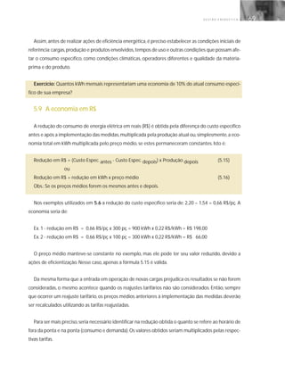 G E S T Ã O E N E R G É T I C A 69
Assim,antes de realizar ações de eficiência energética,é preciso estabelecer as condições iniciais de
referência:cargas,produção e produtos envolvidos,tempos de uso e outras condições que possam afe-
tar o consumo específico, como condições climáticas, operadores diferentes e qualidade da matéria-
prima e do produto.
Exercício: Quantos kWh mensais representariam uma economia de 10% do atual consumo especí-
fico de sua empresa?
5.9 A economia em R$
A redução do consumo de energia elétrica em reais (R$) é obtida pela diferença do custo específico
antes e após a implementação das medidas,multiplicada pela produção atual ou,simplesmente,a eco-
nomia total em kWh multiplicada pelo preço médio, se estes permaneceram constantes. Isto é:
Redução em R$ = (Custo Espec. antes - Custo Espec. depois) x Produção depois (5.15)
ou
Redução em R$ = redução em kWh x preço médio (5.16)
Obs.: Se os preços médios forem os mesmos antes e depois.
Nos exemplos utilizados em 5.6 a redução do custo específico seria de: 2,20 – 1,54 = 0,66 R$/pç. A
economia seria de:
Ex. 1 - redução em R$ = 0,66 R$/pç x 300 pç = 900 kWh x 0,22 R$/kWh = R$ 198,00
Ex. 2 - redução em R$ = 0,66 R$/pç x 100 pç = 300 kWh x 0,22 R$/kWh = R$ 66,00
O preço médio manteve-se constante no exemplo, mas ele pode ter seu valor reduzido, devido a
ações de eficientização. Nesse caso, apenas a fórmula 5.15 é válida.
Da mesma forma que a entrada em operação de novas cargas prejudica os resultados se não forem
consideradas, o mesmo acontece quando os reajustes tarifários não são considerados. Então, sempre
que ocorrer um reajuste tarifário, os preços médios anteriores à implementação das medidas deverão
ser recalculados utilizando as tarifas reajustadas.
Para ser mais preciso,seria necessário identificar na redução obtida o quanto se refere ao horário de
fora da ponta e na ponta (consumo e demanda).Os valores obtidos seriam multiplicados pelas respec-
tivas tarifas.
 