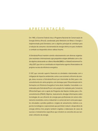 Em 1985, o Governo Federal criou o Programa Nacional de Conservação de
Energia Elétrica (Procel), coordenado pelo Ministério de Minas e Energia e
implementado pela Eletrobrás, com o objetivo principal de contribuir para
a redução do consumo e da demanda de energia elétrica no país,mediante
o combate ao desperdício desse valioso insumo.
A Eletrobrás/Procel mantém estreito relacionamento com diversas organiza-
ções nacionais e internacionais cujos propósitos estejam alinhados com o cita-
do objetivo,destacando-se o Banco Mundial (BIRD) e o Global Environment Fa-
cility (GEF),que têm se constituído em importantes agentes financiadores de
projetos na área da eficiência energética.
O GEF, que concede suporte financeiro às atividades relacionadas com a
mitigação de impactos ambientais,como o uso racional e eficiente da ener-
gia, doou recursos à Eletrobrás/Procel, por intermédio do Bird, para o de-
senvolvimento de vários projetos,com destaque para“Disseminação de In-
formações em Eficiência Energética”, tema deste trabalho. Concebido e co-
ordenado pela Eletrobrás/Procel, este projeto foi realizado pelo Consórcio
Efficientia/Fupai, com o apoio do Programa das Nações Unidas para o De-
senvolvimento (PNUD).Objetiva, basicamente,divulgar informações sobre
tecnologias de uso eficiente de energia para profissionais de setores dire-
tamente envolvidos,como o industrial e o comercial,bem como para aque-
les vinculados a prédios públicos e órgãos de saneamento, relativos a as-
pectos tecnológicos e operacionais que permitam reduzir o desperdício de
energia elétrica. Este projeto também engloba a elaboração de casos de
sucesso e treinamentos específicos que retratem os conceitos do uso raci-
onal e eficiente da energia.
A P R E S E N T A Ç Ã O
 