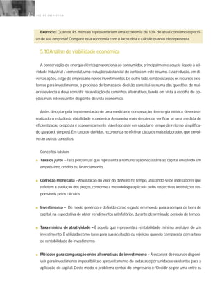 G E S T Ã O E N E R G É T I C A70
Exercício: Quantos R$ mensais representariam uma economia de 10% do atual consumo específi-
co de sua empresa? Compare essa economia com o lucro dela e calcule quanto ele representa.
5.10Análise de viabilidade econômica
A conservação de energia elétrica proporciona ao consumidor, principalmente aquele ligado à ati-
vidade industrial / comercial,uma redução substancial do custo com este insumo.Essa redução,em di-
versas ações,exige do empresário novos investimentos.De outro lado,sendo escassos os recursos exis-
tentes para investimentos, o processo de tomada de decisão constitui-se numa das questões de mai-
or relevância e deve consistir na avaliação de caminhos alternativos, tendo em vista a escolha de op-
ções mais interessantes do ponto de vista econômico.
Antes de optar pela implementação de uma medida de conservação de energia elétrica, deverá ser
realizado o estudo da viabilidade econômica. A maneira mais simples de verificar se uma medida de
eficientização proposta é economicamente viável consiste em calcular o tempo de retorno simplifica-
do (payback simples).Em caso de dúvidas,recomenda-se efetivar cálculos mais elaborados,que envol-
verão outros conceitos.
Conceitos básicos
■ Taxa de juros – Taxa percentual que representa a remuneração necessária ao capital envolvido em
empréstimo, crédito ou financiamento.
■ Correção monetária – Atualização do valor do dinheiro no tempo,utilizando-se de indexadores que
refletem a evolução dos preços, conforme a metodologia aplicada pelas respectivas instituições res-
ponsáveis pelos cálculos.
■ Investimento – De modo genérico, é definido como o gasto em moeda para a compra de bens de
capital, na expectativa de obter rendimentos satisfatórios, durante determinado período de tempo.
■ Taxa mínima de atratividade – É aquela que representa a rentabilidade mínima aceitável de um
investimento. É utilizada como base para sua aceitação ou rejeição quando comparada com a taxa
de rentabilidade do investimento.
■ Métodos para comparação entre alternativas de investimento – A escassez de recursos disponí-
veis para investimento impossibilita o aproveitamento de todas as oportunidades existentes para a
aplicação de capital. Deste modo, o problema central do empresário é:“Decidir-se por uma entre as
 