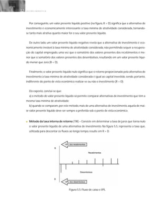 G E S T Ã O E N E R G É T I C A72
Por conseguinte, um valor presente líquido positivo (na figura, R > D) significa que a alternativa de
investimento é economicamente interessante à taxa mínima de atratividade considerada, tornando-
se tanto mais atrativa quanto maior for o seu valor presente líquido.
De outro lado, um valor presente líquido negativo revela que a alternativa de investimento é eco-
nomicamente inviável à taxa mínima de atratividade considerada, não permitindo sequer a recupera-
ção do capital empregado, uma vez que o somatório dos valores presentes dos recebimentos é me-
nor que o somatório dos valores presentes dos desembolsos, resultando em um valor presente líqui-
do menor que zero (R < D).
Finalmente,o valor presente líquido nulo significa que o retorno proporcionado pela alternativa de
investimento à taxa mínima de atratividade considerada é igual ao capital investido, sendo, portanto,
indiferente do ponto de vista econômico realizar-se ou não o investimento (R = D).
Do exposto, conclui-se que:
a) o método do valor presente líquido só permite comparar alternativas de investimento que têm a
mesma taxa mínima de atratividade;
b) quando se comparam,por este método,mais de uma alternativa de investimento,aquela de mai-
or valor presente líquido deve ser sempre a preferida sob o ponto de vista econômico.
■ Método da taxa interna de retorno (TIR) – Consiste em determinar a taxa de juros que torna nulo
o valor presente líquido de uma alternativa de investimento. Na figura 5.5, representa a taxa que,
utilizada para descontar os fluxos ao longo tempo, resulte em R = D.
Figura 5.5: Fluxo de caixa e VPL
 