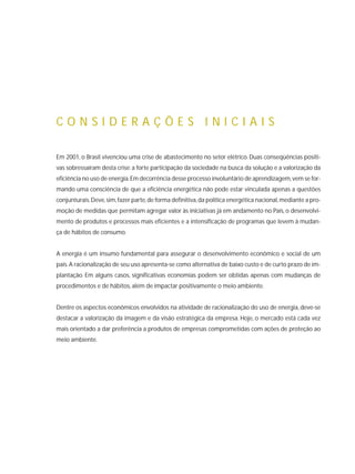Em 2001, o Brasil vivenciou uma crise de abastecimento no setor elétrico. Duas conseqüências positi-
vas sobressaíram desta crise: a forte participação da sociedade na busca da solução e a valorização da
eficiência no uso de energia.Em decorrência desse processo involuntário de aprendizagem,vem se for-
mando uma consciência de que a eficiência energética não pode estar vinculada apenas a questões
conjunturais.Deve,sim,fazer parte,de forma definitiva,da política energética nacional,mediante a pro-
moção de medidas que permitam agregar valor às iniciativas já em andamento no País, o desenvolvi-
mento de produtos e processos mais eficientes e a intensificação de programas que levem à mudan-
ça de hábitos de consumo.
A energia é um insumo fundamental para assegurar o desenvolvimento econômico e social de um
país.A racionalização de seu uso apresenta-se como alternativa de baixo custo e de curto prazo de im-
plantação. Em alguns casos, significativas economias podem ser obtidas apenas com mudanças de
procedimentos e de hábitos, além de impactar positivamente o meio ambiente.
Dentre os aspectos econômicos envolvidos na atividade de racionalização do uso de energia, deve-se
destacar a valorização da imagem e da visão estratégica da empresa. Hoje, o mercado está cada vez
mais orientado a dar preferência a produtos de empresas comprometidas com ações de proteção ao
meio ambiente.
C O N S I D E R A Ç Õ E S I N I C I A I S
 