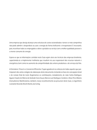 Uma empresa que deseja alcançar uma estrutura de custos racionalizada e tornar-se mais competitiva
não pode admitir o desperdício ou usar a energia de forma ineficiente e irresponsável. É necessário,
pois,incentivar todos os empregados a obter o produto ou serviço com a melhor qualidade possível e
o menor consumo de energia.
Espera-se que as informações contidas neste Guia sejam úteis aos técnicos das empresas brasileiras,
capacitando-os a implementar melhorias que resultem no uso responsável dos recursos naturais e
energéticos, bem como no aumento da competitividade dos setores produtivos e de serviços do País.
A Eletrobrás / Procel e o Consórcio Efficientia / Fupai agradecem os esforços de todos aqueles que par-
ticiparam dos vários estágios da elaboração deste documento, incluindo as fases de concepção inicial
e de revisão final do texto. Registramos as contribuições, notadamente, de João Carlos Rodrigues
Aguiar (Cepel),de Márcia de Andrade Sena Souza,Marcos Luiz Rodrigues Cordeiro e Rose Pires Ribeiro
(Consultores). Manifestamos, também, nosso reconhecimento ao precursor deste Guia, o engenheiro
Leonardo Resende Rivetti Rocha, da Cemig.
 