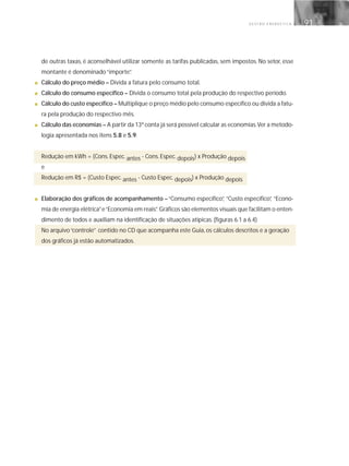 G E S T Ã O E N E R G É T I C A 91
de outras taxas, é aconselhável utilizar somente as tarifas publicadas, sem impostos. No setor, esse
montante é denominado“importe”.
■ Cálculo do preço médio – Divida a fatura pelo consumo total.
■ Cálculo do consumo específico – Divida o consumo total pela produção do respectivo período.
■ Cálculo do custo específico – Multiplique o preço médio pelo consumo específico ou divida a fatu-
ra pela produção do respectivo mês.
■ Cálculo das economias – A partir da 13ª conta já será possível calcular as economias.Ver a metodo-
logia apresentada nos itens 5.8 e 5.9.
Redução em kWh = (Cons. Espec. antes - Cons. Espec. depois) x Produção depois
e
Redução em R$ = (Custo Espec. antes - Custo Espec. depois) x Produção depois
■ Elaboração dos gráficos de acompanhamento –“Consumo específico”, “Custo específico”, “Econo-
mia de energia elétrica”e“Economia em reais”. Gráficos são elementos visuais que facilitam o enten-
dimento de todos e auxiliam na identificação de situações atípicas. (figuras 6.1 a 6.4)
No arquivo“controle” contido no CD que acompanha este Guia, os cálculos descritos e a geração
dos gráficos já estão automatizados.
 
