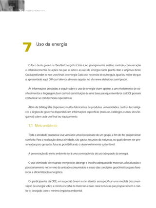 G E S T Ã O E N E R G É T I C A9898
7 Uso da energia
O foco deste guia é na “Gestão Energética”, isto é, no planejamento, análise, controle, comunicação
e estabelecimento de ações no que se refere ao uso de energia numa planta. Não é objetivo deste
Guia aprofundar-se nos usos finais de energia.Cada uso necessita de outro guia,igual ou maior do que
o apresentado aqui. O Procel oferece diversas opções no site www.eletrobras.com/procel.
As informações prestadas a seguir sobre o uso de energia visam apenas a um nivelamento de co-
nhecimentos e linguagem,bem como à constituição de uma base para que membros da CICE possam
comunicar-se com técnicos especialistas.
Além da bibliografia disponível, muitos fabricantes de produtos, universidades, centros tecnológi-
cos e órgãos de governo disponibilizam informações específicas (manuais, catálogos, cursos, sites/ar-
quivos) sobre cada uso final ou equipamento.
7.1 Meio ambiente
Toda a atividade produtiva visa satisfazer uma necessidade de um grupo,a fim de lhe proporcionar
conforto. Para a realização dessa atividade, são gastos recursos da natureza, os quais devem ser pre-
servados para gerações futuras, possibilitando o desenvolvimento sustentável.
A preservação do meio ambiente será uma conseqüência do uso adequado da energia.
O uso otimizado de recursos energéticos abrange a escolha adequada de materiais, a localização e
posicionamento no terreno da unidade consumidora e o uso das condições geoclimáticas para favo-
recer a eficientização energética.
Os participantes da CICE, em especial, devem estar atentos ao especificar uma medida de conser-
vação de energia sobre a correta escolha de materiais e suas características que proporcionem o con-
forto desejado com o mínimo impacto ambiental.
 