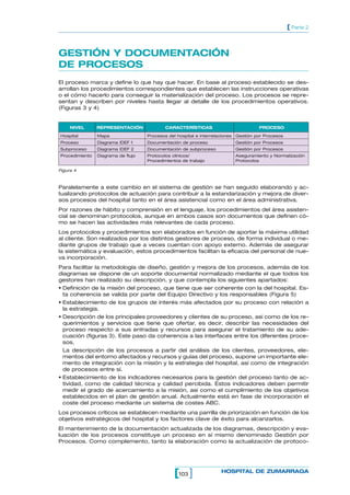 [ Parte 2



GESTIÓN Y DOCUMENTACIÓN
DE PROCESOS
El proceso marca y define lo que hay que hacer. En base al proceso establecido se des-
arrollan los procedimientos correspondientes que establecen las instrucciones operativas
o el cómo hacerlo para conseguir la materialización del proceso. Los procesos se repre-
sentan y describen por niveles hasta llegar al detalle de los procedimientos operativos.
(Figuras 3 y 4)


     NIVEL      REPRESENTACIÓN              CARACTERÍSTICAS                          PROCESO

Hospital        Mapa                Procesos del hospital e interrelaciones Gestión por Procesos
Proceso         Diagrama IDEF 1     Documentación de proceso               Gestión por Procesos
Subproceso      Diagrama IDEF 2     Documentación de subproceso            Gestión por Procesos
Procedimiento   Diagrama de flujo   Protocolos clínicos/                   Aseguramiento y Normalización
                                    Procedimientos de trabajo              Protocolos

Figura 4



Paralelamente a este cambio en el sistema de gestión se han seguido elaborando y ac-
tualizando protocolos de actuación para contribuir a la estandarización y mejora de diver-
sos procesos del hospital tanto en el área asistencial como en el área administrativa.
Por razones de hábito y comprensión en el lenguaje, los procedimientos del área asisten-
cial se denominan protocolos, aunque en ambos casos son documentos que definen có-
mo se hacen las actividades más relevantes de cada proceso.
Los protocolos y procedimientos son elaborados en función de aportar la máxima utilidad
al cliente. Son realizados por los distintos gestores de proceso, de forma individual o me-
diante grupos de trabajo que a veces cuentan con apoyo externo. Además de asegurar
la sistemática y evaluación, estos procedimientos facilitan la eficacia del personal de nue-
va incorporación.
Para facilitar la metodología de diseño, gestión y mejora de los procesos, además de los
diagramas se dispone de un soporte documental normalizado mediante el que todos los
gestores han realizado su descripción, y que contempla los siguientes apartados:
• Definición de la misión del proceso, que tiene que ser coherente con la del hospital. Es-
  ta coherencia se valida por parte del Equipo Directivo y los responsables (Figura 5)
• Establecimiento de los grupos de interés más afectados por su proceso con relación a
  la estrategia.
• Descripción de los principales proveedores y clientes de su proceso, así como de los re-
  querimientos y servicios que tiene que ofertar, es decir, describir las necesidades del
  proceso respecto a sus entradas y recursos para asegurar el tratamiento de su ade-
  cuación (figuras 3). Este paso da coherencia a las interfaces entre los diferentes proce-
  sos.
 La descripción de los procesos a partir del análisis de los clientes, proveedores, ele-
 mentos del entorno afectados y recursos y guías del proceso, supone un importante ele-
 mento de integración con la misión y la estrategia del hospital, así como de integración
 de procesos entre sí.
• Establecimiento de los indicadores necesarios para la gestión del proceso tanto de ac-
  tividad, como de calidad técnica y calidad percibida. Estos indicadores deben permitir
  medir el grado de acercamiento a la misión, así como el cumplimiento de los objetivos
  establecidos en el plan de gestión anual. Actualmente está en fase de incorporación el
  coste del proceso mediante un sistema de costes ABC.
Los procesos críticos se establecen mediante una parrilla de priorización en función de los
objetivos estratégicos del hospital y los factores clave de éxito para alcanzarlos.
El mantenimiento de la documentación actualizada de los diagramas, descripción y eva-
luación de los procesos constituye un proceso en sí mismo denominado Gestión por
Procesos. Como complemento, tanto la elaboración como la actualización de protoco-




                                               [103 ]               HOSPITAL DE ZUMARRAGA
 