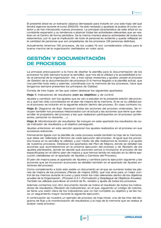 [ Parte 2


El presente árbol es un extracto (abarca demasiado para incluirlo en una sola hoja) del que
tendrá vigencia durante el curso 2002/03. Ha sido revisado y ajustado al acabar el curso an-
terior y se han introducido nuevos procesos. La principal característica de este árbol en su
constante expansión y su tendencia a abarcar todas las actividades relevantes que se rea-
lizan en el Centro de forma periódica. De la misma manera abarca actividades de todos los
estamentos, por lo que la implicación de todo el personal es evidente y queda reflejada en
la cantidad de personas que son propietarias de los procesos (38 personas distintas).
Actualmente tenemos 130 procesos, de los cuales 19 son considerados críticos para la
buena marcha de la organización (señalados en color azul).



GESTIÓN Y DOCUMENTACIÓN
DE PROCESOS
La principal preocupación a la hora de diseñar la plantilla para la documentación de los
procesos ha sido siempre buscar la sencillez, que nos dé la utilidad y la accesibilidad a to-
do el personal de la organización. Así, y tras varias revisiones y ajustes (existe el proceso
de Gestión de la documentación de procesos D.4) hemos llegado a la plantilla actual, que
nos permite todo esto y además, coordinada con la memoria de los procesos, hace que
tengamos siempre presentes los principios de Calidad.
Consta de tres hojas, en las que caben destacar los siguientes apartados:
Hoja 1: Indicadores de resultados (con su objetivo) y de control.
Ajustes y cambios: son los ajustes que se van a estudiar en la presente edición del proce-
so y que han sido concretados en el plan de mejora de la memoria. Si se ve su utilidad pa-
ra el proceso se incluirán en la siguiente edición dentro del proceso. En caso contrario no.
Hoja 2: Diagrama de flujo: Aparecen todas las acciones del proceso ordenadas. Se in-
cluyen también los procesos relacionados con el actual y las acciones que tiene que des-
arrollar el propietario del proceso y las que realizaran participantes en el proceso (profe-
sores, personal no docente, ...).
Hoja 3: Monitorización de resultados: Se incluyen en este apartado los resultados de ca-
da indicador de resultados y el objetivo perseguido.
Ajustes anteriores: en esta sección aparecen los ajustes realizados en el proceso en sus
sucesivas ediciones.
Íntimamente ligada con la plantilla de cada proceso existe también la hoja de la memoria,
que debe ser rellenada al término de cada ejecución del proceso. Al igual que los proce-
sos busca en la sencillez la utilidad, y por medio de ella realizamos la revisión y el ajuste
de nuestros procesos. Destacan los apartados del Plan de Mejora, donde se detallan las
acciones que acometeremos en la próxima ejecución del proceso y de Revisión de los
ajustes planteados, donde se decide qué acciones vamos a incorporar al proceso de las
especificadas en el último plan de mejora y que hemos tenido en estudio en la última eje-
cución (detalladas en el apartado de Ajustes y Cambios del Proceso).
El plan de mejora pasa al apartado de Ajustes y cambios para la ejecución siguiente y las
acciones que se incorporan al proceso se detallan también en el apartado de Ajustes an-
teriores del proceso.
Como complemento a todo esto existe un documento en el que se numeran todas los pla-
nes de mejora de los procesos (Planes de mejora 2003), que nos sirve para un mejor con-
trol de los mismos durante el curso y para incluir los más relevantes dentro de los objetivos
anuales de la Organización. (Proceso A.3.1.-Formulación y Despliegue de Objetivos Anuales).
También es utilizado para llevar el control de fin, revisión y ajuste de todos los procesos.
Además contamos con otro documento donde se indica el resultado de todos los indica-
dores de resultados (Revisión de indicadores), en el que, siguiendo un código de colores,
se tiene una visión clara de los indicadores que no han cumplido su objetivo y se les ha-
ce un seguimiento mayor durante la siguiente ejecución.
A continuación se muestra un ejemplo de proceso (la hoja inicial, una de las tres del dia-
grama de flujo y la monitorización de resultados) y la hoja de la memoria que se realiza al
acabar cada proceso.




                                           [137 ]                              URSULINAS
 
