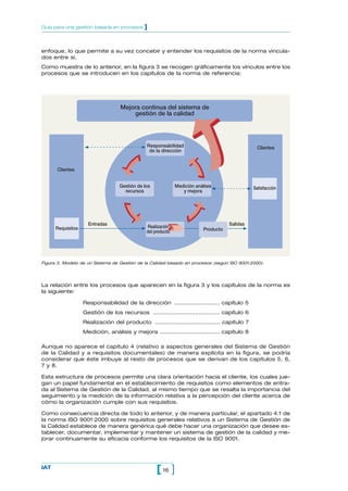 Guía para una gestión basada en procesos      ]


enfoque, lo que permite a su vez concebir y entender los requisitos de la norma vincula-
dos entre sí.
Como muestra de lo anterior, en la figura 3 se recogen gráficamente los vínculos entre los
procesos que se introducen en los capítulos de la norma de referencia:




                                   Mejora continua del sistema de
                                       gestión de la calidad




                                               Responsabilidad                                    Clientes
                                                de la dirección


      Clientes


                                   Gestión de los             Medición análisis                 Satisfacción
                                     recursos                    y mejora




                     Entradas                                                         Salidas
      Requisitos                               Realización
                                               del producto                Producto




Figura 3. Modelo de un Sistema de Gestión de la Calidad basado en procesos (según ISO 9001:2000).




La relación entre los procesos que aparecen en la figura 3 y los capítulos de la norma es
la siguiente:

                   Responsabilidad de la dirección .......................... capítulo 5
                   Gestión de los recursos ...................................... capítulo 6
                   Realización del producto ..................................... capítulo 7
                   Medición, análisis y mejora .................................. capítulo 8

Aunque no aparece el capítulo 4 (relativo a aspectos generales del Sistema de Gestión
de la Calidad y a requisitos documentales) de manera explícita en la figura, se podría
considerar que éste imbuye al resto de procesos que se derivan de los capítulos 5, 6,
7 y 8.

Esta estructura de procesos permite una clara orientación hacia el cliente, los cuales jue-
gan un papel fundamental en el establecimiento de requisitos como elementos de entra-
da al Sistema de Gestión de la Calidad, al mismo tiempo que se resalta la importancia del
seguimiento y la medición de la información relativa a la percepción del cliente acerca de
cómo la organización cumple con sus requisitos.

Como consecuencia directa de todo lo anterior, y de manera particular, el apartado 4.1 de
la norma ISO 9001:2000 sobre requisitos generales relativos a un Sistema de Gestión de
la Calidad establece de manera genérica qué debe hacer una organización que desee es-
tablecer, documentar, implementar y mantener un sistema de gestión de la calidad y me-
jorar continuamente su eficacia conforme los requisitos de la ISO 9001.




IAT
                                                    [ 16 ]
 