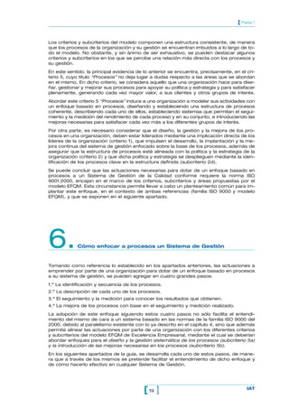 [ Parte 1


Los criterios y subcriterios del modelo componen una estructura consistente, de manera
que los procesos de la organización y su gestión se encuentran imbuidos a lo largo de to-
do el modelo. No obstante, y sin ánimo de ser exhaustivo, se pueden destacar algunos
criterios y subcriterios en los que se percibe una relación más directa con los procesos y
su gestión.
En este sentido, la principal evidencia de lo anterior se encuentra, precisamente, en el cri-
terio 5, cuyo título “Procesos” no deja lugar a dudas respecto a las áreas que se abordan
en el mismo. En dicho criterio, se considera aquello que una organización hace para dise-
ñar, gestionar y mejorar sus procesos para apoyar su política y estrategia y para satisfacer
plenamente, generando cada vez mayor valor, a sus clientes y otros grupos de interés.
Abordar este criterio 5 “Procesos” induce a una organización a modelar sus actividades con
un enfoque basado en procesos, diseñando y estableciendo una estructura de procesos
coherente, describiendo cada uno de ellos, estableciendo sistemas que permitan el segui-
miento y la medición del rendimiento de cada proceso y en su conjunto, e introduciendo las
mejoras necesarias para satisfacer cada vez más a los diferentes grupos de interés.
Por otra parte, es necesario considerar que el diseño, la gestión y la mejora de los pro-
cesos en una organización, deben estar liderados mediante una implicación directa de los
líderes de la organización (criterio 1), que impulsen el desarrollo, la implantación y la me-
jora continua del sistema de gestión enfocado sobre la base de los procesos, además de
asegurar que la estructura de procesos esté alineada con la política y la estrategia de la
organización (criterio 2) y que dicha política y estrategia se desplieguen mediante la iden-
tificación de los procesos clave en la estructura definida (subcriterio 2d).
Se puede concluir que las actuaciones necesarias para dotar de un enfoque basado en
procesos a un Sistema de Gestión de la Calidad conforme requiere la norma ISO
9001:2000, encajan en el marco de los criterios, subcriterios y áreas propuestas por el
modelo EFQM. Esta circunstancia permite llevar a cabo un planteamiento común para im-
plantar este enfoque, en el contexto de ambas referencias (familia ISO 9000 y modelo
EFQM), y que se exponen en el siguiente apartado.




6.           Cómo enfocar a procesos un Sistema de Gestión


Tomando como referencia lo establecido en los apartados anteriores, las actuaciones a
emprender por parte de una organización para dotar de un enfoque basado en procesos
a su sistema de gestión, se pueden agregar en cuatro grandes pasos:
1.º La identificación y secuencia de los procesos.
2.º La descripción de cada uno de los procesos.
3.º El seguimiento y la medición para conocer los resultados que obtienen.
4.º La mejora de los procesos con base en el seguimiento y medición realizado.
La adopción de este enfoque siguiendo estos cuatro pasos no sólo facilita el entendi-
miento del mismo de cara a un sistema basado en las normas de la familia ISO 9000 del
2000, debido al paralelismo existente con lo ya descrito en el capítulo 4, sino que además
permite alinear las actuaciones por parte de una organización con los diferentes criterios
y subcriterios del modelo EFQM de Excelencia Empresarial, mediante el cual se deberían
abordar enfoques para el diseño y la gestión sistemática de los procesos (subcriterio 5a)
y la introducción de las mejoras necesarias en los procesos (subcriterio 5b).
En los siguientes apartados de la guía, se desarrolla cada uno de estos pasos, de mane-
ra que a través de los mismos se pretende facilitar el entendimiento de dicho enfoque y
de cómo hacerlo efectivo en cualquier Sistema de Gestión.




                                           [ 19 ]                                        IAT
 