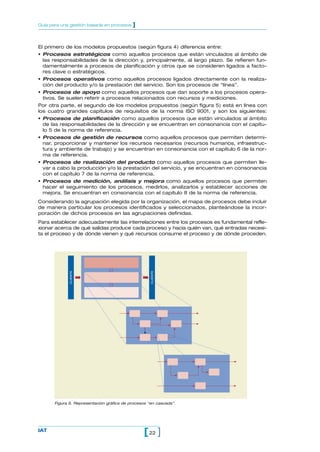 Guía para una gestión basada en procesos    ]


El primero de los modelos propuestos (según figura 4) diferencia entre:
• Procesos estratégicos como aquellos procesos que están vinculados al ámbito de
  las responsabilidades de la dirección y, principalmente, al largo plazo. Se refieren fun-
  damentalmente a procesos de planificación y otros que se consideren ligados a facto-
  res clave o estratégicos.
• Procesos operativos como aquellos procesos ligados directamente con la realiza-
  ción del producto y/o la prestación del servicio. Son los procesos de “línea”.
• Procesos de apoyo como aquellos procesos que dan soporte a los procesos opera-
  tivos. Se suelen referir a procesos relacionados con recursos y mediciones.
Por otra parte, el segundo de los modelos propuestos (según figura 5) está en línea con
los cuatro grandes capítulos de requisitos de la norma ISO 9001, y son los siguientes:
• Procesos de planificación como aquellos procesos que están vinculados al ámbito
  de las responsabilidades de la dirección y se encuentran en consonancia con el capítu-
  lo 5 de la norma de referencia.
• Procesos de gestión de recursos como aquellos procesos que permiten determi-
  nar, proporcionar y mantener los recursos necesarios (recursos humanos, infraestruc-
  tura y ambiente de trabajo) y se encuentran en consonancia con el capítulo 6 de la nor-
  ma de referencia.
• Procesos de realización del producto como aquellos procesos que permiten lle-
  var a cabo la producción y/o la prestación del servicio, y se encuentran en consonancia
  con el capítulo 7 de la norma de referencia.
• Procesos de medición, análisis y mejora como aquellos procesos que permiten
  hacer el seguimiento de los procesos, medirlos, analizarlos y establecer acciones de
  mejora. Se encuentran en consonancia con el capítulo 8 de la norma de referencia.
Considerando la agrupación elegida por la organización, el mapa de procesos debe incluir
de manera particular los procesos identificados y seleccionados, planteándose la incor-
poración de dichos procesos en las agrupaciones definidas.
Para establecer adecuadamente las interrelaciones entre los procesos es fundamental refle-
xionar acerca de qué salidas produce cada proceso y hacia quién van, qué entradas necesi-
ta el proceso y de dónde vienen y qué recursos consume el proceso y de dónde proceden.
              CLIENTE




                                                     CLIENTE




       Figura 6. Representación gráfica de procesos “en cascada”.




IAT
                                                 [ 22 ]
 