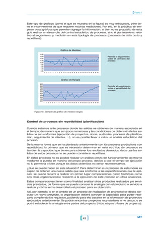 [ Parte 1


Este tipo de gráficos (como el que se muestra en la figura) es muy exhaustivo, pero tie-
ne el inconveniente de que requiere muchas mediciones. Por ello, en la práctica se em-
plean otros gráficos que permiten agregar la información, si bien no es propósito de esta
guía realizar un desarrollo del control estadístico de procesos, sino el planteamiento rela-
tivo al seguimiento y medición en esta tipología de procesos (procesos de ciclo corto y
repetitivos).



                                                  Gráfico de Medidas
          14.00
          13.00                                                                                            Permite el seguimiento
          12.00                                                                                            sobre el centrado del
          11.00                                                                                            proceso
          10.00
           9.00
           8.00
           7.00
           6.00
                  1   2   3   4   5   6   7   8   9   10 11 12 13 14 15 16 17 18 19 20 21 22 23 24 25 26




                                                  Gráfico de Rangos
          9.00
          8.00                                                                                             Permite el seguimiento
          7.00                                                                                             sobre el variabilidad del
          6.00                                                                                             proceso
          5.00
          4.00
          3.00
          2.00
          1.00
          0.00
                  1   2   3   4   5   6   7   8   9   10 11 12 13 14 15 16 17 18 19 20 21 22 23 24 25 26




     Figura 19. Ejemplo de gráfico de medios-rangos.




Control de procesos sin repetibilidad (planificación)

Cuando estamos ante procesos donde las salidas se obtienen de manera espaciada en
el tiempo, de manera que son poco numerosas y las condiciones de obtención de las sa-
lidas no son uniformes (ejecución de proyectos, obras, auditorías, procesos de planifica-
ción, seguimiento de clientes, ...), no es posible llevar a cabo un análisis estadístico del
proceso.
De la misma forma que se ha planteado anteriormente con los procesos productivos con
repetibilidad, lo primero que es necesario determinar en este otro tipo de procesos es
también la capacidad que tienen para obtener los resultados deseados, dado que las sa-
lidas de estos procesos no se pueden considerar repetitivas.
En estos procesos no es posible realizar un análisis previo del funcionamiento del mismo
mediante la puesta en marcha del propio proceso, debido a que el tiempo de ejecución
no lo permitiría o bien porque los datos obtenidos no serían representativos.
¿Qué se puede hacer en esta situación? Para determinar si un proceso de esta índole es
capaz de obtener una nueva salida que sea conforme a las especificaciones que le apli-
can, se puede recurrir a realizar en primer lugar comparaciones (tanto históricas como
con otras organizaciones) respecto a la ejecución de este proceso en otras ocasiones.
Estas comparaciones tienen como finalidad analizar otros productos realizados y/o servi-
cios prestados, de forma que se pueda conocer la analogía con el producto o servicio a
realizar y cómo se ha desarrollado el proceso para su obtención.
Así, por ejemplo, si en el ámbito de un proceso de realización de proyectos se desea eje-
cutar un nuevo proyecto, la organización deberá conocer la capacidad para poder reali-
zarlo cumpliendo los requisitos, pudiendo para ello basarse en la información de proyectos
ejecutados anteriormente. Se podrán encontrar proyectos muy similares o no tantos, o se
podrá establecer la analogía entre partes del proyecto (hitos, etapas o fases de proyecto).




                                                                              [ 43 ]                                                       IAT
 