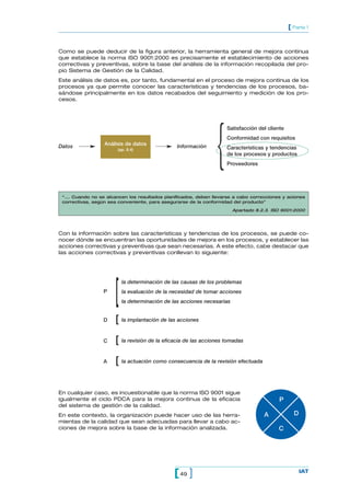 [ Parte 1


Como se puede deducir de la figura anterior, la herramienta general de mejora continua
que establece la norma ISO 9001:2000 es precisamente el establecimiento de acciones
correctivas y preventivas, sobre la base del análisis de la información recopilada del pro-
pio Sistema de Gestión de la Calidad.
Este análisis de datos es, por tanto, fundamental en el proceso de mejora continua de los
procesos ya que permite conocer las características y tendencias de los procesos, ba-
sándose principalmente en los datos recabados del seguimiento y medición de los pro-
cesos.




                                                                {
                                                                    Satisfacción del cliente
                                                                    Conformidad con requisitos
Datos             Análisis de datos            Información
                       (ap. 8.4)                                    Características y tendencias
                                                                    de los procesos y productos
                                                                    Proveedores




 “…. Cuando no se alcancen los resultados planificados, deben llevarse a cabo correcciones y aciones
 correctivas, según sea conveniente, para asegurarse de la conformidad del producto”

                                                                        Apartado 8.2.3. ISO 9001:2000




Con la información sobre las características y tendencias de los procesos, se puede co-
nocer dónde se encuentran las oportunidades de mejora en los procesos, y establecer las
acciones correctivas y preventivas que sean necesarias. A este efecto, cabe destacar que
las acciones correctivas y preventivas conllevan lo siguiente:




                      [
                          la determinación de las causas de los problemas
                 P        la evaluación de la necesidad de tomar acciones
                          la determinación de las acciones necesarias


                 D    [ la implantación de las acciones
                 C    [ la revisión de la eficacia de las acciones tomadas
                 A    [ la actuación como consecuencia de la revisión efectuada

En cualquier caso, es incuestionable que la norma ISO 9001 sigue
igualmente el ciclo PDCA para la mejora continua de la eficacia                           P
del sistema de gestión de la calidad.
En este contexto, la organización puede hacer uso de las herra-                     A            D
mientas de la calidad que sean adecuadas para llevar a cabo ac-
ciones de mejora sobre la base de la información analizada.                               C




                                              [ 49 ]                                                 IAT
 