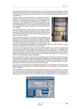 [ Parte 1


Este soporte documental se ha caracterizado por una cierta estructura jerárquica o pira-
midal, donde los documentos más genéricos se encontraban en la parte superior y los do-
cumentos más operativos en la parte inferior, con el fin de facilitar el manejo de dicha do-
cumentación.
A pesar de ello, esta documentación ha acabado convirtién-
dose en muchos casos en un fin en sí misma en lugar de
constituir un medio para la gestión de las actividades y re-
cursos de una organización orientado a la calidad de los
productos, quizá motivado por un mal entendimiento de las
normas de referencia o por un exceso de protagonismo de
los procedimientos documentados en la norma de referen-
cia utilizada.
Esto ha originado en muchos casos que el sistema de ges-
tión de la calidad tenga la apariencia que se refleja en la fi-
gura adjunta: documentos ordenados donde la extensión de
los mismos dificulta el acceso a la información que es nece-
saria en cada momento.
Con el enfoque basado en procesos de los sistemas de
gestión de la calidad que propugnan los actuales modelos
de gestión (como la familia de normas ISO 9000 del 2000 y
el modelo de excelencia de EFQM) el “protagonismo” deja
de estar centrado en la documentación y pasa a estar ocu-
pado por los procesos y su gestión. La documentación será, en este contexto, la nece-
saria para asegurar que los procesos sean eficaces.
Pensando en la implantación de la norma ISO 9001 del 2000, esto anterior no significa que
haya que prescindir de documentos que antes sí existían y ahora no son exigibles (hay
que recordar que, en gran medida, las organizaciones han realizado un importante es-
fuerzo por recoger su “know-how” en los procedimientos documentados y no se deben
desechar alegremente) sino el disponer la documentación al servicio de los procesos, y
de una manera operativa, ágil y manejable.
Esta circunstancia, junto al auge de las tecnologías de la información y la comunicación,
ha potenciado la utilización de representaciones gráficas para la aplicación del enfoque
basado en procesos en los sistemas de gestión, lo que además es compatible con la exis-
tencia de otros sistemas de documentación clásicos, como se puede reflejar en el apar-
tado sobre descripción de procesos de la presente guía.
Hoy en día, es prácticamente impensable prescindir de las tecnologías de la información
disponibles para dar soporte a un sistema de gestión de la calidad con un enfoque basa-
do en procesos.
En la actualidad, las organizaciones pueden optar por llevar a cabo el diseño y modeliza-
ción de sus procesos de manera personalizada mediante aplicaciones informáticas a me-
dida, o a través de aplicaciones comerciales que se pueden encontrar en el mercado. En
cualquiera de los casos, la herramienta informática es, precisamente, una herramienta, y




                                           [ 55 ]                                       IAT
 