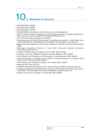 [ Parte 1




10.              Bibliografía de referencia


• ISO 9000:2000. AENOR
• ISO 9001:2000. AENOR
• ISO 9004:2000. AENOR
• Modelo EFQM de Excelencia. www.efqm.org. www.clubcalidad.es.
• ISO/TC 176/SC 2/N544R. Guidance on the Process Approach to Quality Management.
  ISO. www.iso.ch/iso/en/iso9000-14000/iso9000/2000rev9.html
• FD X 50-176 Process Management. AFNOR.
• Indicadores para la Gestión Empresarial. Contabilidad de Gestión 17. AECA 1998 (Aso-
  ciación Española de Contabilidad y Administración de Empresas). www.aeca.es
• Mejora del Valor Añadido en los Procesos. William E. Trishchler 1996. Ediciones Gestión
  2000.
• Estrategia Competitiva. Michael E. Porter 2000. Compañía Editorial Continental.
  www.patriacultural.com.mx
• Cuadro de Mando Integral. Kaplan & Norton 1997. Gestión 2000.
• Planificar. El Arte de Establecer Objetivos. Amado Salgueiro 1997. AENOR
• Cómo Mejorar los Procesos y la Productividad. Amado Salgueiro 1999. AENOR
• Del aseguramiento a la gestión de la calidad: el enfoque basado en procesos. David
  Hoyle y John Thompson 2002. AENOR
• Herramientas para la Mejora Continua. John Marsh 2000. AENOR
• Métodos IDEF www.idef.com
• Engineering Statistics Handbook. NIST. www.itl.nist.gov/div898/handbook/index.htm
• Handbook of Experimental Methods for Process Improvement. David Drain (Intel Corpo-
  ration)1997. ITP (International Thompson Publishing). www.thomson.com
• Gestión y Control de la Calidad. P. Vandeville 1990. AENOR




                                         [ 57 ]                                       IAT
 