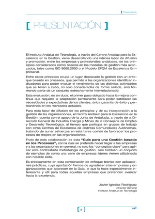 [ Presentación




[ PRESENTACIÓN ]


El Instituto Andaluz de Tecnología, a través del Centro Andaluz para la Ex-
celencia en la Gestión, viene desarrollando una intensa labor de difusión
y promoción, entre las empresas y profesionales andaluces, de los prin-
cipios considerados como básicos en los modelos de gestión más avan-
zados, tales como ISO 9000:2000 o el Modelo EFQM de Excelencia Em-
presarial.
Entre estos principios ocupa un lugar destacado la gestión con un enfo-
que basado en procesos, que permite a las organizaciones identificar in-
dicadores para poder evaluar el rendimiento de las distintas actividades
que se llevan a cabo, no solo consideradas de forma asilada, sino for-
mando parte de un conjunto estrechamente interrelacionado.
Esta evaluación, es sin duda, el primer paso obligado hacia la mejora con-
tinua que requiere la adaptación permanente para poder satisfacer las
necesidades y expectativas de los clientes, única garantía de éxito y per-
manencia en los mercados actuales.
Para esta labor de difusión de los principios y de su incorporación a la
gestión de las organizaciones, el Centro Andaluz para la Excelencia en la
Gestión cuenta con el apoyo de la Junta de Andalucía, a través de la Di-
rección General de Industria Energía y Minas de la Consejería de Empleo
y Desarrollo Tecnológico, al tiempo que participa en grupos de trabajo
con otros Centros de Excelencia de distintas Comunidades Autónomas,
tratando de aunar esfuerzos en esta tarea común de favorecer los pro-
cesos de mejora en las organizaciones.
Fruto de esta colaboración es esta “Guía para una Gestión basada
en los Procesos”, con la cual se pretende hacer llegar a las empresas
y a las organizaciones en general, no solo los “conceptos clave” para apli-
car esta contrastada metodología de gestión, sino también un conjunto
de ejemplos de como una serie de empresas líderes vienen utilizándola
con notable éxito.
Es precisamente en esta combinación de enfoque teórico con aplicacio-
nes prácticas, cuya aportación hemos de agradecer a las empresas y or-
ganizaciones que aparecen en la Guía, lo que la hace especialmente in-
teresante y útil para todas aquellas empresas que pretenden avanzar
hacia la excelencia.


                                                 Javier Iglesias Rodríguez
                                                               Director General
                                                Instituto Andaluz de Tecnología




                                  [5 ]                                      IAT
 