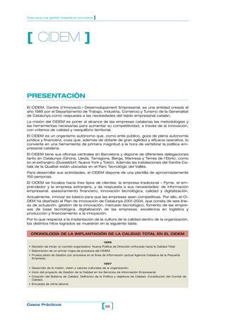 Guía para una gestión basada en procesos        ]




[ CIDEM ]



PRESENTACIÓN
El CIDEM, Centre d’Innovació i Desenvolupament Empresarial, es una entidad creada el
año 1985 por el Departamento de Trabajo, Industria, Comercio y Turismo de la Generalitat
de Catalunya como respuesta a las necesidades del tejido empresarial catalán.
La misión del CIDEM es poner al alcance de las empresas catalanas las metodologías y
las herramientas necesarias para aumentar su competitividad, a través de la innovación,
con criterios de calidad y reequilibrio territorial.
El CIDEM es un organismo autónomo que, como ente público, goza de plena autonomía
jurídica y financiera, cosa que, además de dotarle de gran agilidad y eficacia operativa, lo
convierte en una herramienta de primera magnitud a la hora de vertebrar la política em-
presarial catalana.
El CIDEM tiene sus oficinas centrales en Barcelona y dispone de diferentes delegaciones
tanto en Catalunya (Girona, Lleida, Tarragona, Berga, Manresa y Terres de l’Ebre), como
en el extranjero (Dusseldorf, Nueva York y Tokio). Además las instalaciones del Centre Ca-
talà de la Qualitat están ubicadas en el Parc Tecnològic del Vallès.
Para desarrollar sus actividades, el CIDEM dispone de una plantilla de aproximadamente
100 personas.
El CIDEM se focaliza hacia tres tipos de clientes: la empresa tradicional – Pyme, el em-
prendedor y la empresa extranjera; y da respuesta a sus necesidades: de información
empresarial, asesoramiento financiero, innovación tecnológica, calidad y digitalización.
Actualmente, innovar es básico para que las empresas sean competitivas. Por ello, el CI-
DEM ha diseñado el Plan de innovación de Catalunya 2001-2004, que consta de seis líne-
as de actuación: gestión de la innovación, mercado tecnológico, fomento de las empre-
sas de base tecnológica, digitalización de las empresas, excelencia en logística y
producción y financiamiento a la innovación.
Por lo que respecta a la implantación de la cultura de la calidad dentro de la organización,
los distintos hitos logrados se muestran en la siguiente tabla:


  CRONOLOGÍA DE LA IMPLANTACIÓN DE LA CALIDAD TOTAL EN EL CIDEM

                                                        1996
 • Decisión de iniciar un cambio organizativo: Nueva Política de Dirección enfocada hacia la Calidad Total.
 • Elaboración de un primer mapa de procesos del CIDEM.
 • Prueba piloto de Gestión por procesos en el Área de Información (actual Agencia Catalana de la Pequeña
   Empresa).

                                                        1997
 • Desarrollo de la misión, visión y valores culturales de la organización.
 • Inicio del proyecto de Gestión de la Calidad en los Servicios de Información Empresarial.
 • Creación del Sistema de Calidad. Definición de la Política y objetivos de Calidad. Constitución del Comité de
   Calidad.
 • Encuesta de clima laboral.




Casos Prácticos
                                                      [ 66 ]
 