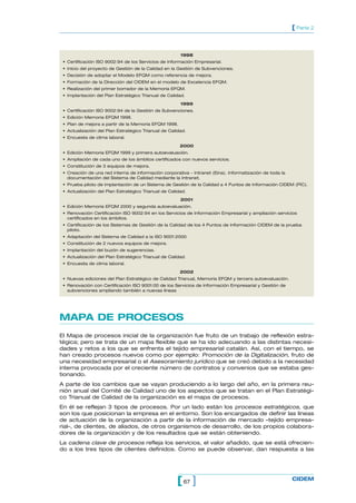 [ Parte 2



                                                       1998
 • Certificación ISO 9002:94 de los Servicios de Información Empresarial.
 • Inicio del proyecto de Gestión de la Calidad en la Gestión de Subvenciones.
 • Decisión de adoptar el Modelo EFQM como referencia de mejora.
 • Formación de la Dirección del CIDEM en el modelo de Excelencia EFQM.
 • Realización del primer borrador de la Memoria EFQM.
 • Implantación del Plan Estratégico Trianual de Calidad.

                                                       1999
 • Certificación ISO 9002:94 de la Gestión de Subvenciones.
 • Edición Memoria EFQM 1998.
 • Plan de mejora a partir de la Memoria EFQM 1998.
 • Actualización del Plan Estratégico Trianual de Calidad.
 • Encuesta de clima laboral.

                                                       2000
 • Edición Memoria EFQM 1999 y primera autoevaluación.
 • Ampliación de cada uno de los ámbitos certificados con nuevos servicios.
 • Constitución de 3 equipos de mejora.
 • Creación de una red interna de información corporativa - Intranet (Eina). Informatización de toda la
   documentación del Sistema de Calidad mediante la Intranet.
 • Prueba piloto de implantación de un Sistema de Gestión de la Calidad a 4 Puntos de Información CIDEM (PIC).
 • Actualización del Plan Estratégico Trianual de Calidad.

                                                       2001
 • Edición Memoria EFQM 2000 y segunda autoevaluación.
 • Renovación Certificación ISO 9002:94 en los Servicios de Información Empresarial y ampliación servicios
   certificados en los ámbitos.
 • Certificación de los Sistemas de Gestión de la Calidad de los 4 Puntos de Información CIDEM de la prueba
   piloto.
 • Adaptación del Sistema de Calidad a la ISO 9001:2000.
 • Constitución de 2 nuevos equipos de mejora.
 • Implantación del buzón de sugerencias.
 • Actualización del Plan Estratégico Trianual de Calidad.
 • Encuesta de clima laboral.

                                                       2002
 • Nuevas ediciones del Plan Estratégico de Calidad Trianual, Memoria EFQM y tercera autoevaluación.
 • Renovación con Certificación ISO 9001:00 de los Servicios de Información Empresarial y Gestión de
   subvenciones ampliando también a nuevas líneas




MAPA DE PROCESOS
El Mapa de procesos inicial de la organización fue fruto de un trabajo de reflexión estra-
tégica; pero se trata de un mapa flexible que se ha ido adecuando a las distintas necesi-
dades y retos a los que se enfrenta el tejido empresarial catalán. Así, con el tiempo, se
han creado procesos nuevos como por ejemplo: Promoción de la Digitalización, fruto de
una necesidad empresarial o el Asesoramiento jurídico que se creó debido a la necesidad
interna provocada por el creciente número de contratos y convenios que se estaba ges-
tionando.
A parte de los cambios que se vayan produciendo a lo largo del año, en la primera reu-
nión anual del Comité de Calidad uno de los aspectos que se tratan en el Plan Estratégi-
co Trianual de Calidad de la organización es el mapa de procesos.
En él se reflejan 3 tipos de procesos. Por un lado están los procesos estratégicos, que
son los que posicionan la empresa en el entorno. Son los encargados de definir las líneas
de actuación de la organización a partir de la información de mercado –tejido empresa-
rial–, de clientes, de aliados, de otros organismos de desarrollo, de los propios colabora-
dores de la organización y de los resultados que se están obteniendo.
La cadena clave de procesos refleja los servicios, el valor añadido, que se está ofrecien-
do a los tres tipos de clientes definidos. Como se puede observar, dan respuesta a las




                                                     [ 67 ]                                               CIDEM
 