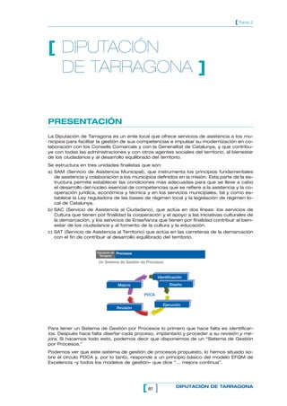[ Parte 2




[ DIPUTACIÓN
  DE TARRAGONA ]


PRESENTACIÓN
La Diputación de Tarragona es un ente local que ofrece servicios de asistencia a los mu-
nicipios para facilitar la gestión de sus competencias e impulsar su modernización en co-
laboración con los Consells Comarcals y con la Generalitat de Catalunya, y que contribu-
ye con todas las administraciones y con otros agentes sociales del territorio, al bienestar
de los ciudadanos y al desarrollo equilibrado del territorio.
Se estructura en tres unidades finalistas que son:
a) SAM (Servicio de Asistencia Municipal), que instrumenta los principios fundamentales
   de asistencia y colaboración a los municipios definidos en la misión. Esta parte de la es-
   tructura permite establecer las condiciones más adecuadas para que se lleve a cabo
   el desarrollo del núcleo esencial de competencias que se refiere a la asistencia y la co-
   operación jurídica, económica y técnica y en los servicios municipales, tal y como es-
   tablece la Ley reguladora de las bases de régimen local y la legislación de régimen lo-
   cal de Catalunya.
b) SAC (Servicio de Asistencia al Ciudadano), que actúa en dos líneas: los servicios de
   Cultura que tienen por finalidad la cooperación y el apoyo a las iniciativas culturales de
   la demarcación, y los servicios de Enseñanza que tienen por finalidad contribuir al bien-
   estar de los ciudadanos y al fomento de la cultura y la educación.
c) SAT (Servicio de Asistencia al Territorio) que actúa en las carreteras de la demarcación
   con el fin de contribuir al desarrollo equilibrado del territorio.


                      Diputación de   Procesos
                        Tarragona

                       Un Sistema de Gestión de Procesos:


                                                        Identificación

                                      Mejora                  Diseño

                                                 PDCA

                                                           Ejecución
                                      Revisión




Para tener un Sistema de Gestión por Procesos lo primero que hace falta es identificar-
los. Después hace falta diseñar cada proceso, implantarlo y proceder a su revisión y me-
jora. Si hacemos todo esto, podemos decir que disponemos de un “Sistema de Gestión
por Procesos.”
Podemos ver que este sistema de gestión de procesos propuesto, lo hemos situado so-
bre el círculo PDCA y, por lo tanto, responde a un principio básico del modelo EFQM de
Excelencia –y todos los modelos de gestión– que dice “... mejora continua”.




                                                 [ 81 ]           DIPUTACIÓN DE TARRAGONA
 