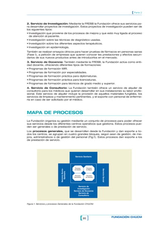 [ Parte 2


2. Servicio de Investigación: Mediante la FRDSB la Fundación ofrece sus servicios pa-
ra desarrollar proyectos de investigación. Estos proyectos de investigación pueden ser de
los siguientes tipos:
• Investigación que proviene de los procesos de mejora y que está muy ligada al proceso
  de atención al paciente.
• Investigación sobre las técnicas de diagnóstico usadas.
• Investigación sobre los diferentes aspectos terapéuticos.
• Investigación en epidemiología.
También se realizan ensayos clínicos para hacer pruebas de fármacos en personas sanas
(Fase I), a petición de empresas que quieren conocer les prestaciones y efectos secun-
darios de sus nuevos productos antes de introducirlos en el mercado.
3. Servicio de Docencia: También mediante la FRDSB, la Fundación actúa como enti-
dad docente, ofreciendo diferentes tipos de formaciones:
• Programas de formación MIR.
• Programas de formación por especialidades.
• Programas de formación práctica para diplomaturas.
• Programas de formación práctica para licenciaturas.
• Programas de formación para técnicos de grado medio y superior.
4. Servicio de Consultorio: La Fundación también ofrece un servicio de alquiler de
consultorio para los médicos que quieran desarrollar en sus instalaciones su labor profe-
sional. Este servicio de alquiler incluye la provisión de aquellos materiales fungibles, los
servicios de limpieza y mantenimiento pertinentes, y el soporte con personal de enferme-
ría en caso de ser solicitado por el médico.




MAPA DE PROCESOS
La Fundación organiza su gestión mediante un conjunto de procesos para poder ofrecer
sus servicios desde los diferentes centros operativos que gestiona. Estos procesos pue-
den ser generales o de prestación de servicio.
Los procesos generales, que se desarrollan desde la Fundación y dan soporte a to-
dos los centros, se agrupan en cuatro grandes bloques, según sean de gestión, de me-
jora, administrativos o de gestión del personal (Fig.1). Estos procesos dan soporte a los
de prestación de servicio.




                                                   Servicio Sanitario




                                                   Procesos      Procesos
                                Servicio Socio-




                                                                               Servicio Social




                                                  de Gestión     de Mejora
                                   Sanitario




                                                   Procesos       Procesos
                                                  Administrat.   de Personal




                                                       Servicio de
                                                     Investigación
                                                  Servicio de Docencia
                                                       Servicio de
                                                      Consultorio



Figura 1. Servicios y procesos Generales de la Fundación CHUCM.




                                                            [ 95 ]                               FUNDACIÓN CHUCM
 