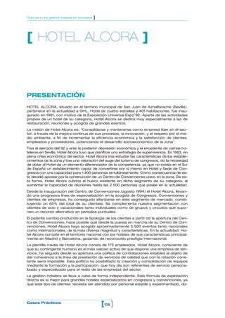 Guía para una gestión basada en procesos   ]




[ HOTEL ALCORA ]



PRESENTACIÓN
HOTEL ALCORA, situado en el término municipal de San Juan de Aznalfarache (Sevilla),
pertenece en la actualidad a OHL. Hotel de cuatro estrellas y 401 habitaciones, fue inau-
gurado en 1991, con motivo de la Exposición Universal Expo’92. Aparte de las actividades
propias de un hotel de su categoría, Hotel Alcora se dedica muy especialmente a las de
restauración, reuniones y acogida de grandes eventos.
La misión de Hotel Alcora es: “Consolidarse y mantenerse como empresa líder en el sec-
tor, a través de la mejora continua de sus procesos, la innovación, y el respeto por el me-
dio ambiente, a fin de incrementar la eficiencia económica y la satisfacción de clientes,
empleados y proveedores, potenciando el desarrollo socioeconómico de la zona”.
Tras el ejercicio del 92 y ante la posterior depresión económica y el excedente de camas ho-
teleras en Sevilla, Hotel Alcora tuvo que planificar una estrategia de supervivencia. En 1993, en
plena crisis económica del sector, Hotel Alcora tras estudiar las características de los estable-
cimientos de la zona y tras una valoración del auge del turismo de congresos, vio la necesidad
de dotar al Hotel de un elemento diferenciador de la competencia, ya que no existía en el Sur
de España un establecimiento capaz de convertirse por sí mismo en Hotel y Sede de Con-
gresos con una capacidad para 1.400 personas simultáneamente. Como consecuencia de es-
to decidió apostar por la construcción de un Centro de Convenciones único en la zona. De es-
ta forma, Hotel Alcora cubriría el hueco existente en dicho segmento de su categoría, al
aumentar la capacidad de reuniones hasta las 2.500 personas que posee en la actualidad.
Desde la inauguración del Centro de Convenciones (agosto 1994) el Hotel Alcora, llevan-
do una progresiva línea de especialización en la acogida de Congresos, Convenciones y
clientes de empresas, ha conseguido afianzarse en este segmento de mercado, consti-
tuyendo un 65% del total de su clientela. Se complementa nuestra segmentación con
clientes de ocio y vacacionales tanto individuales como de grupos y circuitos que supo-
nen un recurso alternativo en períodos puntuales.
El patente cambio producido en la tipología de los clientes a partir de la apertura del Cen-
tro de Convenciones, hace posible que desde la puesta en marcha de su Centro de Con-
venciones, Hotel Alcora haya acogido aproximadamente 5.500 eventos tanto nacionales
como internacionales, de la más diversa magnitud y características. En la actualidad, Ho-
tel Alcora compite en el territorio nacional con los hoteles de sus características principal-
mente en Madrid y Barcelona, gozando de reconocido prestigio internacional.
La plantilla media de Hotel Alcora consta de 175 empleados. Hotel Alcora, consciente de
que su contingente humano es el más valioso activo de que dispone una empresa de ser-
vicios, ha seguido desde su apertura una política de contrataciones estables al objeto de
dar coherencia a la línea de prestación de servicios de calidad que con la rotación cons-
tante sería imposible. Esta política ha posibilitado la creación y consolidación de equipos
mediante la formación y la participación, que hoy día son referentes de servicio persona-
lizado y especializado para el resto de las empresas del sector.
La gestión hotelera se lleva a cabo de forma independiente. Esta fórmula de explotación
directa es la mejor para grandes hoteles especializados en congresos y convenciones, ya
que este tipo de clientes necesita ser atendido por personal estable y experimentado, do-




Casos Prácticos
                                               [106 ]
 