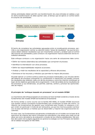 Guía para una gestión basada en procesos   ]


dichas actividades deben permitir una transformación de unas entradas en salidas y que
en dicha transformación se debe aportar valor, al tiempo que se ejerce un control sobre
el conjunto de actividades.




       Proceso: “conjunto de actividades mutuamente relacionadas o que interactúan, las cuales
       transforman elementos de entrada en resultados”
                                                                                ISO 9000:2000




                                               Proceso

      Entradas                                                                       Salidas


El hecho de considerar las actividades agrupadas entre sí constituyendo procesos, per-
mite a una organización centrar su atención sobre “áreas de resultados” (ya que los pro-
cesos deben obtener resultados) que son importantes conocer y analizar para el control
del conjunto de actividades y para conducir a la organización hacia la obtención de los re-
sultados deseados.

Este enfoque conduce a una organización hacia una serie de actuaciones tales como:

• Definir de manera sistemática las actividades que componen el proceso.

• Identificar la interrelación con otros procesos.

• Definir las responsabilidades respecto al proceso.

• Analizar y medir los resultados de la capacidad y eficacia del proceso.

• Centrarse en los recursos y métodos que permiten la mejora del proceso.

Al poder ejercer un control continuo sobre los procesos individuales y sus vínculos dentro
del sistema de procesos (incluyendo su combinación e interacción) se pueden conocer
los resultados que obtienen cada uno de los procesos y cómo los mismos contribuyen al
logro de los objetivos generales de la organización. A raíz del análisis de los resultados de
los procesos (y sus tendencias), se permite, además, centrar y priorizar las oportunida-
des de mejora.



El principio de “enfoque basado en procesos” en el modelo EFQM


La importancia del enfoque basado en procesos se hace también evidente a través de los
fundamentos del modelo EFQM de Excelencia Empresarial.

De forma similar a como ocurre con la familia ISO 9000, el modelo EFQM reconoce
que existen ciertos conceptos fundamentales que constituyen la base del mismo. La
relación de fundamentos de gestión que contempla este modelo no obedece a nin-
gún orden en particular ni trata de ser exhaustiva, ya que los mismos pueden cambiar
con el paso del tiempo a medida que se desarrollen y mejoren las organizaciones ex-
celentes.

En todo caso, los fundamentos actualmente considerados en el modelo son la base de la
estructura de criterios del mismo (incluidos los subcriterios y las áreas para cada uno de
ellos) así como del sistema de evaluación a través de los criterios establecidos. Del aná-
lisis del cuadro de la página siguiente se aprecia la analogía con los Principios de Gestión
de la Calidad recogidos en ISO 9000.




IAT
                                               [ 14 ]
 
