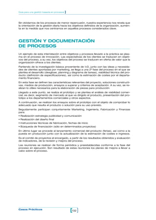 Guía para una gestión basada en procesos   ]


Sin olvidarnos de los procesos de menor repercusión, nuestra experiencia nos revela que
la orientación de la gestión diaria hacia los objetivos definidos de la organización, aumen-
ta en la medida que nos centramos en aquellos procesos considerados clave.




GESTIÓN Y DOCUMENTACIÓN
DE PROCESOS
Un ejemplo de esta interrelación entre objetivos y procesos llevado a la práctica se plas-
ma en el proceso de innovación. Las expectativas de los clientes se traducen en objeti-
vos del proceso, a su vez, los objetivos del proceso se traducen en oferta de valor que la
organización ofrece a los clientes.
Partiendo de la investigación básica proveniente de I+D, junto con las ideas y necesida-
des de clientes aportadas por marketing, se llega a una 2ª fase del proceso en el que se
plantea el desarrollo (desglose, planning y diagrama de tareas), viabilidad técnica del pro-
ducto (definición de especificaciones), así como la estimación de costes por el departa-
mento financiero.
En esta fase se definen las características relevantes del proyecto, soluciones constructi-
vas, medios de producción, ensayos a superar y criterios de aceptación. A su vez, se re-
alizan lo útiles necesarios para la elaboración de piezas para producción
Llegado a este punto, se realiza el prototipo y se plantea el análisis de viabilidad comer-
cial; es decir, segmento de mercado al que va dirigido el producto, presentación del pro-
totipo a los departamentos comerciales y otros aspectos.
A continuación, se realizan los ensayos sobre el prototipo con el objeto de comprobar lo
adecuado que resulta el producto o solución para su uso previsto.
Seguidamente participan conjuntamente Marketing, Ingeniería, Fabricación y Finanzas
para:
• Realización estrategia publicidad y comunicación
• Realización del diseño final
• Instrucciones técnicas de fabricación, fechas de inicio
• Búsqueda de financiación (sólo en determinados proyectos)
En último lugar se procede al lanzamiento comercial del producto (ferias), así como a la
puesta en producción junto con la actualización de la estimación de costes e ingresos.
Es el comité de proyectos el encargado, a partir de los resultados obtenidos y evaluación
de indicadores, de la revisión y mejora del proceso.
Las reuniones se realizan de forma periódica y preestablecidas conforme a la fase del
proceso en ejecución. Son resultado de estas reuniones los planes de mejora a llevar a
cabo sobre el proceso.




Casos Prácticos
                                               [132 ]
 