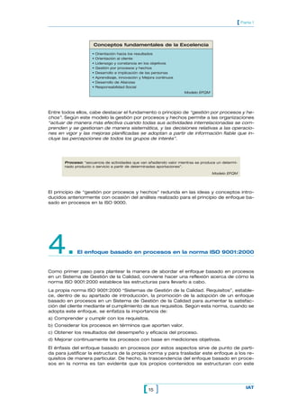[ Parte 1



                      Conceptos fundamentales de la Excelencia
                     •   Orientación hacia los resultados
                     •   Orientación al cliente
                     •   Liderazgo y constancia en los objetivos
                     •   Gestión por procesos y hechos
                     •   Desarrollo e implicación de las personas
                     •   Aprendizaje, innovación y Mejora continuos
                     •   Desarrollo de Alianzas
                     •   Responsabilidad Social
                                                                      Modelo EFQM




Entre todos ellos, cabe destacar el fundamento o principio de “gestión por procesos y he-
chos”. Según este modelo la gestión por procesos y hechos permite a las organizaciones
“actuar de manera más efectiva cuando todas sus actividades interrelacionadas se com-
prenden y se gestionan de manera sistemática, y las decisiones relativas a las operacio-
nes en vigor y las mejoras planificadas se adoptan a partir de información fiable que in-
cluye las percepciones de todos los grupos de interés”.




       Proceso: “secuencia de actividades que van añadiendo valor mientras se produce un determi-
       nado producto o servicio a partir de determinadas aportaciones”.

                                                                                    Modelo EFQM




El principio de “gestión por procesos y hechos” redunda en las ideas y conceptos intro-
ducidos anteriormente con ocasión del análisis realizado para el principio de enfoque ba-
sado en procesos en la ISO 9000.




4.           El enfoque basado en procesos en la norma ISO 9001:2000


Como primer paso para plantear la manera de abordar el enfoque basado en procesos
en un Sistema de Gestión de la Calidad, conviene hacer una reflexión acerca de cómo la
norma ISO 9001:2000 establece las estructuras para llevarlo a cabo.
La propia norma ISO 9001:2000 “Sistemas de Gestión de la Calidad. Requisitos”, estable-
ce, dentro de su apartado de introducción, la promoción de la adopción de un enfoque
basado en procesos en un Sistema de Gestión de la Calidad para aumentar la satisfac-
ción del cliente mediante el cumplimiento de sus requisitos. Según esta norma, cuando se
adopta este enfoque, se enfatiza la importancia de:
a) Comprender y cumplir con los requisitos.
b) Considerar los procesos en términos que aporten valor.
c) Obtener los resultados del desempeño y eficacia del proceso.
d) Mejorar continuamente los procesos con base en mediciones objetivas.
El énfasis del enfoque basado en procesos por estos aspectos sirve de punto de parti-
da para justificar la estructura de la propia norma y para trasladar este enfoque a los re-
quisitos de manera particular. De hecho, la trascendencia del enfoque basado en proce-
sos en la norma es tan evidente que los propios contenidos se estructuran con este




                                                  [ 15 ]                                            IAT
 
