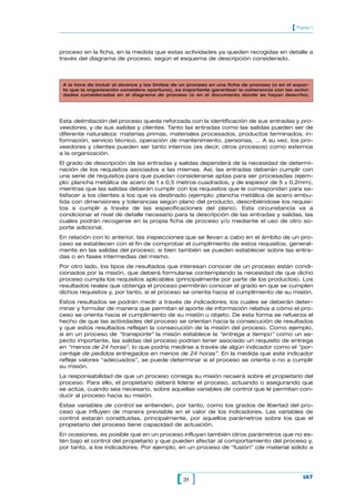 [ Parte 1


proceso en la ficha, en la medida que estas actividades ya queden recogidas en detalle a
través del diagrama de proceso, según el esquema de descripción considerado.



 A la hora de incluir el alcance y los límites de un proceso en una ficha de proceso (o en el sopor-
 te que la organización considere oportuno), es importante garantizar la coherencia con las activi-
 dades consideradas en el diagrama de proceso (o en el documento donde se hayan descrito).




Esta delimitación del proceso queda reforzada con la identificación de sus entradas y pro-
veedores, y de sus salidas y clientes. Tanto las entradas como las salidas pueden ser de
diferente naturaleza: materias primas, materiales procesados, productos terminados, in-
formación, servicio técnico, operación de mantenimiento, personas, … A su vez, los pro-
veedores y clientes pueden ser tanto internos (es decir, otros procesos) como externos
a la organización.
El grado de descripción de las entradas y salidas dependerá de la necesidad de determi-
nación de los requisitos asociados a las mismas. Así, las entradas deberán cumplir con
una serie de requisitos para que puedan considerarse aptas para ser procesadas (ejem-
plo: plancha metálica de acero de 1 x 0,5 metros cuadrados, y de espesor de 5 ± 0,2mm),
mientras que las salidas deberán cumplir con los requisitos que le correspondan para sa-
tisfacer a los clientes a los que va destinado (ejemplo: plancha metálica de acero embu-
tida con dimensiones y tolerancias según plano del producto, describiéndose los requisi-
tos a cumplir a través de las especificaciones del plano). Esta circunstancia va a
condicionar el nivel de detalle necesario para la descripción de las entradas y salidas, las
cuales podrán recogerse en la propia ficha de proceso y/o mediante el uso de otro so-
porte adicional.
En relación con lo anterior, las inspecciones que se llevan a cabo en el ámbito de un pro-
ceso se establecen con el fin de comprobar el cumplimiento de estos requisitos, general-
mente en las salidas del proceso; si bien también se pueden establecer sobre las entra-
das o en fases intermedias del mismo.
Por otro lado, los tipos de resultados que interesan conocer de un proceso están condi-
cionados por la misión, que deberá formularse contemplando la necesidad de que dicho
proceso cumpla los requisitos aplicables (principalmente por parte de los productos). Los
resultados reales que obtenga el proceso permitirán conocer el grado en que se cumplen
dichos requisitos y, por tanto, si el proceso se orienta hacia el cumplimiento de su misión.
Estos resultados se podrán medir a través de indicadores, los cuales se deberán deter-
minar y formular de manera que permitan el aporte de información relativa a cómo el pro-
ceso se orienta hacia el cumplimiento de su misión u objeto. De esta forma se refuerza el
hecho de que las actividades del proceso se orientan hacia la consecución de resultados
y que estos resultados reflejan la consecución de la misión del proceso. Como ejemplo,
si en un proceso de “transporte” la misión establece la “entrega a tiempo” como un as-
pecto importante, las salidas del proceso podrían tener asociado un requisito de entrega
en “menos de 24 horas”, lo que podría medirse a través de algún indicador como el “por-
centaje de pedidos entregados en menos de 24 horas”. En la medida que este indicador
refleje valores “adecuados”, se puede determinar si el proceso se orienta o no a cumplir
su misión.
La responsabilidad de que un proceso consiga su misión recaerá sobre el propietario del
proceso. Para ello, el propietario deberá liderar el proceso, actuando o asegurando que
se actúa, cuando sea necesario, sobre aquellas variables de control que le permitan con-
ducir al proceso hacia su misión.
Estas variables de control se entienden, por tanto, como los grados de libertad del pro-
ceso que influyen de manera previsible en el valor de los indicadores. Las variables de
control estarán constituidas, principalmente, por aquellos parámetros sobre los que el
propietario del proceso tiene capacidad de actuación.
En ocasiones, es posible que en un proceso influyan también otros parámetros que no es-
tén bajo el control del propietario y que pueden afectar al comportamiento del proceso y,
por tanto, a los indicadores. Por ejemplo, en un proceso de “fusión” (de material sólido a




                                              [ 31 ]                                             IAT
 