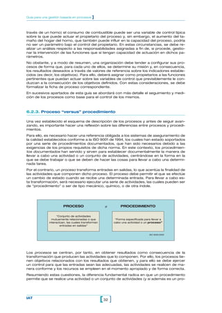 Guía para una gestión basada en procesos    ]


través de un horno) el consumo de combustible puede ser una variable de control típica
sobre la que puede actuar el propietario del proceso y, sin embargo, el aumento del ta-
maño del hogar del horno, que también puede influir en la capacidad del proceso, podría
no ser un parámetro bajo el control del propietario. En estas circunstancias, se debe re-
alizar un análisis respecto a las responsabilidades asignadas a fin de, si procede, gestio-
nar la intervención de las funciones que sí tengan capacidad de actuación en dichos pa-
rámetros.
No obstante, y a modo de resumen, una organización debe tender a configurar sus pro-
cesos de forma que, para cada uno de ellos, se determine su misión y, en consecuencia,
los resultados deseados a través de valores de referencia sobre los indicadores estable-
cidos (es decir, los objetivos). Para ello, deberá asignar como propietarios a las funciones
pertinentes que puedan actuar sobre las variables de control que previsiblemente le con-
duzcan a la consecución de los objetivos definidos. Con estas consideraciones, se debe
formalizar la ficha de proceso correspondiente.
En sucesivos apartados de esta guía se abordará con más detalle el seguimiento y medi-
ción de los procesos como base para el control de los mismos.



6.2.3. Proceso “versus” procedimiento

Una vez establecido el esquema de descripción de los procesos y antes de seguir avan-
zando, es importante hacer una reflexión sobre las diferencias entre procesos y procedi-
mientos.
Para ello, es necesario hacer una referencia obligada a los sistemas de aseguramiento de
la calidad establecidos conforme a la ISO 9001 de 1994, los cuales han estado soportados
por una serie de procedimientos documentados, que han sido necesarios debido a las
exigencias de los propios requisitos de dicha norma. En este contexto, los procedimien-
tos documentados han servido y sirven para establecer documentalmente la manera de
llevar a cabo una actividad o un conjunto de actividades, centrándose en la forma en la
que se debe trabajar o que se deben de hacer las cosas para llevar a cabo una determi-
nada tarea.
Por el contrario, un proceso transforma entradas en salidas, lo que acentúa la finalidad de
las actividades que componen dicho proceso. El proceso debe permitir el que se efectúe
un cambio de estado cuando se recibe una determinada entrada. Para llevar a cabo es-
ta transformación, será necesario ejecutar una serie de actividades, las cuales pueden ser
de “procedimiento” o ser de tipo mecánico, químico, o de otra índole.




                        PROCESO                       ≠          PROCEDIMIENTO

                    “Conjunto de actividades
                mutuamente relacionadas o que                 “Forma especificada para llevar a
              interactúan, las cuales transforman            cabo una actividad o un proceso”
                      entradas en salidas”


                                                                                     ISO 9000:2000




Los procesos se centran, por tanto, en obtener resultados como consecuencia de la
transformación que producen las actividades que lo componen. Por ello, los procesos tie-
nen objetivos relacionados con los resultados que obtienen, y para ello se debe ejercer
un control para que las entradas sean las adecuadas, las actividades se realicen de ma-
nera conforme y los recursos se empleen en el momento apropiado y de forma correcta.
Resumiendo estas cuestiones, la diferencia fundamental radica en que un procedimiento
permite que se realice una actividad o un conjunto de actividades (y si además es un pro-




IAT
                                                    [ 32 ]
 