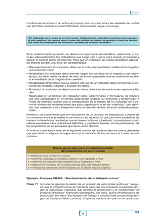 [ Parte 1


condiciones de actuar o no sobre el proceso (en concreto sobre las variables de control
que permitan cambiar el comportamiento del proceso), según convenga.



 “Un indicador es un soporte de información (habitualmente expresión numérica) que represen-
 ta una magnitud, de manera que a través del análisis del mismo se permite la toma de decisio-
 nes sobre los parámetros de actuación (variables de control) asociados”




De lo anteriormente expuesto, se deduce la importancia de identificar, seleccionar y for-
mular adecuadamente los indicadores que luego van a servir para evaluar el proceso y
ejercer el control sobre los mismos. Para que un indicador se pueda considerar adecua-
do debería cumplir una serie de características:
• Representatividad. Un indicador debe ser lo más representativo posible de la magnitud
  que pretende medir.
• Sensibilidad: Un indicador debe permitir seguir los cambios en la magnitud que repre-
  sentan, es decir, debe cambiar de valor de forma apreciable cuando realmente se alte-
  re el resultado de la magnitud en cuestión.
• Rentabilidad: El beneficio que se obtiene del uso de un indicador debe compensar el es-
  fuerzo de recopilar, calcular y analizar los datos.
• Fiabilidad: Un indicador se debe basar en datos obtenidos de mediciones objetivas y fia-
  bles.
• Relatividad en el tiempo: Un indicador debe determinarse y formularse de manera
  que sea comparable en el tiempo para poder analizar su evolución y tendencias. A
  modo de ejemplo, puede que la comparación en el tiempo de un indicador tal y co-
  mo el número de reclamaciones sea poco significativo si no se “relativiza”, por ejem-
  plo, con respecto a otra magnitud como el total de ventas, total de unidades produ-
  cidas, …
Asimismo, es conveniente que los indicadores de un proceso se establezcan a través de
un consenso entre el propietario del mismo y su superior, lo que permitiría establecer de
manera coherente los resultados que se desean obtener (objetivos), formulándolos como
valores asociados a los indicadores definidos; y contando también con la participación de
los propietarios de los procesos que tiene como clientes.
Con estas consideraciones, en el siguiente cuadro se plantean algunos pasos generales
que permitirían configurar el seguimiento y la medición de los procesos a través de indi-
cadores.



                          Pasos generales para el establecimiento
                              de indicadores en un proceso
 1.º Reflexionar sobre la misión del proceso.
 2.º Determinar la tipología de resultados a obtener y las magnitudes a medir.
 3.º Determinar los indicadores representativos de las magnitudes a medir.
 4.º Establecer los resultados que se desean alcanzar para cada indicador definido.
 5.º Formalizar los indicadores con los resultados que se desean alcanzar (objetivos)




Ejemplo: Proceso PR-631 “Mantenimiento de la Infraestructura”

Paso 1º: A modo de ejemplo, la misión de un proceso de esta índole podría ser “asegu-
         rar que la infraestructura se mantiene para que los procesos productivos ten-
         gan la capacidad necesaria que permita la producción y la conformidad del
         producto realizado”. El proceso perseguiría, por tanto, que la infraestructura de
         producción (es decir, los equipos de trabajo e instalaciones productivas) ten-
         gan un funcionamiento correcto, lo que se traduce en que no se produzcan




                                                    [ 35 ]                                  IAT
 
