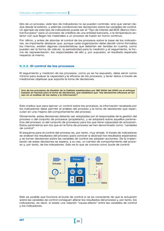 Guía para una gestión basada en procesos   ]


bito de un proceso, este tipo de indicadores no se pueden controlar, sino que vienen da-
dos desde el exterior, y además condicionan las decisiones sobre las variables de control.
Un ejemplo de este tipo de indicadores puede ser el “Tipo de Interés del BCE (Banco Cen-
tral Europeo)” para un proceso de créditos de una entidad bancaria, o la temperatura ex-
terior con que llegan los materiales a un proceso de fusión en horno continuo.
Por último, y antes de abordar el control de los procesos sobre la base de los indicado-
res, es importante destacar que, aunque cada organización debe decidir cómo formaliza
los mismos, existen algunas características que deberían ser tenidas en cuenta, como
pueden ser la forma de cálculo, la periodicidad para la medición y el seguimiento, la for-
ma de representación, los responsables de ello y, por supuesto, el resultado esperado
respecto al mismo.



6.3.2. El control de los procesos

El seguimiento y medición de los procesos, como ya se ha expuesto, debe servir como
mínimo para evaluar la capacidad y la eficacia de los procesos, y tener datos a través de
mediciones objetivas que soporte la toma de decisiones.



 Uno de los principios de Gestión de la Calidad establecidos por ISO 9000 del 2000 es el enfoque
 basado en hechos para la toma de decisiones, que establece que “las decisiones eficaces se ba-
 san en el análisis de los datos y la información”.




Esto implica que para ejercer un control sobre los procesos, la información recabada por
los indicadores debe permitir el análisis del proceso y la toma de decisiones que reper-
cutan en una mejora del comportamiento del proceso.
Obviamente, estas decisiones deberán ser adoptadas por el responsable de la gestión del
proceso o del conjunto de procesos (propietario), y se adoptará sobre aquellos paráme-
tros del proceso (o del conjunto de procesos) para los que tiene capacidad de actuación.
Estos parámetros son los que en la ficha de proceso se han denominado como “variables
de control”.
El esquema para el control del proceso es, por tanto, muy simple. A través de indicadores
se analizan los resultados del proceso (para conocer si alcanzan los resultados esperados)
y se toman decisiones sobre las variables de control (se adoptan acciones). De la implan-
tación de estas decisiones se espera, a su vez, un cambio de comportamiento del proce-
so y, por tanto, de los indicadores. Esto es lo que se conoce como bucle de control.




                                      •        Proceso   •
                           Entradas                            Salidas
                                                               15

                                                               10


                                                                5

                        Datos                                   0
                                                   27
                                                                    Datos




Sólo es posible que funcione el bucle de control si se es consciente de que la actuación
sobre las variables de control consiguen alterar los resultados del proceso y, por tanto, los
indicadores, es decir, si existe una relación “causa-efecto” entre las variables de control
y los indicadores.




IAT
                                               [ 38 ]
 