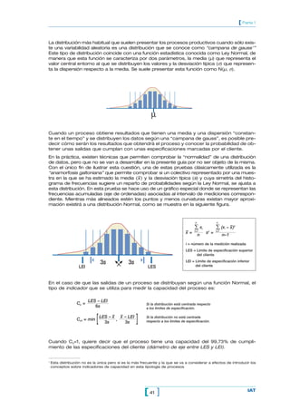 [ Parte 1


La distribución más habitual que suelen presentar los procesos productivos cuando sólo exis-
te una variabilidad aleatoria es una distribución que se conoce como “campana de gauss 1”
Este tipo de distribución coincide con una función estadística conocida como Ley Normal, de
manera que esta función se caracteriza por dos parámetros, la media (µ) que representa el
valor central entorno al que se distribuyen los valores y la desviación típica (σ) que represen-
ta la dispersión respecto a la media. Se suele presentar esta función como N(µ, σ).




                                                             µ

Cuando un proceso obtiene resultados que tienen una media y una dispersión “constan-
te en el tiempo” y se distribuyen los datos según una “campana de gauss”, es posible pre-
decir cómo serán los resultados que obtendrá el proceso y conocer la probabilidad de ob-
tener unas salidas que cumplan con unas especificaciones marcadas por el cliente.
En la práctica, existen técnicas que permiten comprobar la “normalidad” de una distribución
de datos, pero que no se van a desarrollar en la presente guía por no ser objeto de la misma.
Con el único fin de ilustrar esta cuestión, una de estas pruebas clásicamente utilizada es la
“anamorfosis galtoniana” que permite comprobar si un colectivo representado por una mues-
                                         –
tra en la que se ha estimado la media (x ) y la desviación típica (s) y cuya simetría del histo-
grama de frecuencias sugiere un reparto de probabilidades según la Ley Normal, se ajusta a
esta distribución. En esta prueba se hace uso de un gráfico especial donde se representan las
frecuencias acumuladas (eje de ordenadas) asociadas al intervalo de mediciones correspon-
diente. Mientras más alineados estén los puntos y menos curvaturas existan mayor aproxi-
mación existirá a una distribución Normal, como se muestra en la siguiente figura.



                                                                                         n                  n

                                                                                         ∑x      j          ∑ (x   i
                                                                                                                         –
                                                                                                                       – x )2
                                                                                   –
                                                                                   x=    i=1
                                                                                                     s2 =   i=1
                                                                                             n                    n–1

                                                                                   i = número de la medición realizada
                                                                                   LES = Límite de especificación superior
                                                                                         del cliente

                                  3s            3s                                 LEI = Límite de especificación inferior
                                                                                         del cliente
                    LEI                                    LES


En el caso de que las salidas de un proceso se distribuyan según una función Normal, el
tipo de indicador que se utiliza para medir la capacidad del proceso es:

                          LES – LEI
                  Cp =                                    Si la distribución está centrada respecto
                             6s                           a los límites de especificación.

                                        – –
                  Cpk = min   [   LES – x x – LEI
                                    3s
                                         ,
                                            3s       ]    Si la distribución no está centrada
                                                          respecto a los límites de especificación.




Cuando Cp=1, quiere decir que el proceso tiene una capacidad del 99,73% de cumpli-
miento de las especificaciones del cliente (diámetro de eje entre LES y LEI).


1
    Esta distribución no es la única pero sí es la más frecuente y la que se va a considerar a efectos de introducir los
    conceptos sobre indicadores de capacidad en esta tipología de procesos




                                                         [ 41 ]                                                                     IAT
 