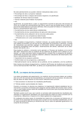 [ Parte 1


De este planteamiento se pueden obtener indicadores tales como:
• Porcentaje de obra o proyecto realizado
• Porcentaje de hitos o etapas demorados respecto a lo planificado
• Desfase de tiempo total acumulado
• Tiempo restante para finalizar el proyecto
• etc.
Igualmente, se puede llevar a cabo un seguimiento durante la ejecución del proceso de
cómo se cumplen las características del mismo, para lo que se pueden llevar a cabo ins-
pecciones sistemáticas en periodos definidos. Esto se puede formalizar en indicadores re-
lativos a características tales como:
• Cumplimientos de las sistemáticas establecidas.
• Cumplimientos de las características de ejecución del proceso.
• Cumplimientos de la utilización de los recursos adecuados:
 – Personas con una competencia determinada
 – Infraestructura con unas características determinadas
• etc.
Para completar el seguimiento y medición indicado, se puede además recabar informa-
ción relativa al proceso una vez que se han ejecutado los productos o servicios, a través
de indicadores que permitan agregar la información anterior (ejemplos: porcentaje de
proyectos entregados fuera de plazo, reclamaciones del cliente, valoración de la satis-
facción del cliente, etc.).
Para ilustrar lo anterior, y tomando como ejemplo un Proceso de Auditoría, en la norma
ISO 19011 “Directrices para la auditoría de los sistemas de gestión de la calidad y/o am-
biental”, se indica que para hacer el seguimiento y revisión de un programa de auditoría
(entiéndase el proceso de auditoría) deberían utilizarse indicadores del desempeño rela-
tivos a características tales como:
• Capacidad de los equipos auditores
• Conformidad con los programas y calendarios
• Retroalimentación de los clientes de la auditoría, de los auditados y de los auditores.
Esta manera de enfocar el seguimiento y medición del Proceso de Auditoría por parte de la
norma internacional ISO FDIS 19011, se alinea con el planteamiento anteriormente realizado.




6.4.     La mejora de los procesos

Los datos recopilados del seguimiento y la medición de los procesos deben ser analiza-
dos con el fin de conocer las características y la evolución de los procesos. De este aná-
lisis de datos se debe obtener la información relevante para conocer:
1.º Qué procesos no alcanzan los resultados planificados.
2.º Dónde existen oportunidades de mejora.
Cuando un proceso no alcanza sus objetivos, la organización deberá establecer las co-
rrecciones y acciones correctivas para asegurar que las salidas del proceso sean confor-
mes, lo que implica actuar sobre las variables de control para que el proceso alcance los
resultados planificados.
También puede ocurrir que, aún cuando un proceso esté alcanzando los resultados pla-
nificados, la organización identifique una oportunidad de mejora en dicho proceso por su
importancia, relevancia o impacto en la mejora global de la organización.
En cualquiera de estos casos, la necesidad de mejora de un proceso se traduce por un
aumento de la capacidad del proceso para cumplir con los requisitos establecidos, es de-
cir, para aumentar la eficacia y/o eficiencia del mismo (esto es aplicable igualmente a un
conjunto de procesos).




                                          [ 45 ]                                       IAT
 