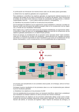 [ Parte 1


A continuación se introducen de manera breve cada uno de estos pasos generales:
a) Determinar los objetivos globales de la organización
Para establecer e identificar los objetivos globales, la organización deberá basarse en el
resultado del análisis de los datos recabados por el sistema de gestión. Esto comprende
el análisis de los datos tanto internos a través de actividades de seguimiento y medición
(capacidades internas, …) como datos externos (entorno, competencia, …).
b) Identificar los procesos CLAVE en la estructura de procesos
Con la tipología de objetivos que la organización quiere establecer y alcanzar, se debe re-
flexionar sobre qué procesos del sistema pueden influir en la consecución de los objeti-
vos, a través de sus resultados individuales.
Esto implica que, a partir de la estructura de procesos establecida, la organización debe-
rá identificar cuáles de ellos son los procesos clave para permitir la consecución de los
objetivos globales planteados en un determinado periodo.
Como se aprecia, la consideración de un proceso como “proceso clave” viene condicio-
nado por su influencia en el logro de resultados, y generalmente son aquellos procesos
que tienen un impacto importante en esos resultados (y por tanto en la satisfacción de las
partes interesadas y, como consecuencia, en la competitividad de la organización).




                 OBJETIVO 1            OBJETIVO 2               OBJETIVO ...
                                        ➪
                                       ➪

                                                   INFLUENCIA




Un proceso que actualmente no se considera clave puede, sin embargo, serlo en el futu-
ro, y viceversa.
Conseguir buenos resultados en los procesos clave va a ser fundamental para obtener
buenos resultados globales.
c) Establecer los objetivos en los procesos CLAVE
Una vez establecidos los procesos clave, es necesario identificar, determinar y establecer
qué resultados se desean obtener en dicho proceso de manera individual.
El establecimiento de objetivos en los procesos individuales deben surgir como conse-
cuencia de encontrar posibles relaciones causa-efecto (ejemplo: Para aumentar la satis-
facción del cliente, el “proceso de logística” debe mejorar los tiempos de entrega y el




                                          [ 53 ]                                       IAT
 