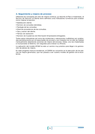 [ Parte 2


4. Seguimiento y mejora de proceso
Utilizando los conceptos de ciclo de mejora continua, ya descrito el Plan e implantado, el
Servicio de Atención al Cliente tiene definidos unos indicadores numéricos para analizar
como mejorar el servicio:
• Satisfacción cliente.
• Número de consultas atendidas.
• Tipología de las consultas.
• Nivel de procedencia de las consultas.
• Tipo y sector del cliente.
• Tiempo de resolución.
• Número de Cuadernos de Información Empresarial entregados.
Todos estos indicadores así como las incidencias y valoraciones cualitativas son analiza-
das periódicamente por el responsable de proceso y son tratados con el Jefe de Calidad
mensualmente detectando acciones de mejora del proceso. Estas, una vez implantadas
e incorporadas al Sistema, son seguidas para evaluar su eficacia.
La aplicación del modelo EFQM ha sido un camino muy práctico para llegar a la genera-
ción de planes de mejora.
En este progreso hacia la excelencia, el CIDEM se concentra en la ejecución de los pla-
nes de mejora generados, que han pasado a ser nuestro modelo de gestión de la exce-
lencia.




                                           [ 73 ]                                 CIDEM
 