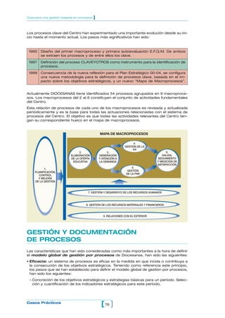 Guía para una gestión basada en procesos   ]


Los procesos clave del Centro han experimentado una importante evolución desde su ini-
cio hasta el momento actual. Los pasos más significativos han sido:



 1995   Diseño del primer macroproceso y primera autoevaluación E.F.Q.M. De ambos
        se extraen los procesos y de entre ellos los clave.
 1997   Definición del proceso CLAVEYOTROS como instrumento para la identificación de
        procesos.
 1999   Consecuencia de la nueva reflexión para el Plan Estratégico 00-04, se configura
        una nueva metodología para la definición de procesos clave, basada en el im-
        pacto sobre los objetivos estratégicos, y un nuevo “Mapa de Macroprocesos”.


Actualmente DIOCESANAS tiene identificados 54 procesos agrupados en 9 macroproce-
sos. Los macroprocesos del 2 al 6 constituyen el conjunto de actividades fundamentales
del Centro.
Esta relación de procesos de cada uno de los macroprocesos es revisada y actualizada
periódicamente y es la base para todas las actuaciones relacionadas con el sistema de
procesos del Centro. El objetivo es que todas las actividades relevantes del Centro ten-
gan su correspondiente hueco en el mapa de macroprocesos.


                                               MAPA DE MACROPROCESOS

                                                                     4.
                                                               GESTIÓN DE LA
                                                                    FR
                                2.                  3.                                  6.
                          ELABORACIÓN          GENERACIÓN                            SALIDA,
                          DE LA OFERTA         Y ATENCIÓN A                       SEGUIMIENTO
                           EDUCATIVA           LA DEMANDA                         Y MEDICIÓN DE
                                                                                  SATISFACCIÓN
                                                                    5.
          1.
                                                                 GESTIÓN
    PLANIFICACIÓN,
                                                                DE LA FNR
      CONTROL
      Y MEJORA
    DE LA GESTIÓN



                                     7. GESTIÓN Y DESARROYO DE LOS RECURSOS HUMANOS



                                    8. GESTIÓN DE LOS RECURSOS MATERIALES Y FINANCIEROS



                                                 9. RELACIONES CON EL EXTERIOR




GESTIÓN Y DOCUMENTACIÓN
DE PROCESOS
Las características que han sido consideradas como más importantes a la hora de definir
el modelo global de gestión por procesos de Diocesanas, han sido las siguientes:
• Eficacia: un sistema de procesos es eficaz en la medida en que incida o contribuya a
  la consecución de los objetivos estratégicos. Teniendo como referencia este principio,
  los pasos que se han establecido para definir el modelo global de gestión por procesos,
  han sido los siguientes:
 – Concreción de los objetivos estratégicos y estrategias básicas para un período. Selec-
   ción y cuantificación de los indicadores estratégicos para este período.




Casos Prácticos
                                                [ 76 ]
 