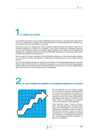 [ Parte 1




1.       Objeto de la Guía


La presente guía tiene como objeto establecer los principios y las directrices que permi-
tan a una organización adoptar de manera efectiva un enfoque basado en procesos pa-
ra la gestión de sus actividades y recursos.
Esta guía puede ser utilizada por todas aquellas organizaciones que deseen dotar de un
enfoque basado en procesos a su gestión, y de manera particular a aquellas organiza-
ciones que necesiten aplicar y/o mejorar dicho enfoque en el ámbito de un Sistema de
Gestión de la Calidad conforme a la familia ISO 9000 del 2000 y/o en el marco del mode-
lo EFQM de Excelencia Empresarial.
Para cumplir con este propósito, se ha pretendido elaborar un documento ágil y operati-
vo, de rápida consulta que facilite un adecuado entendimiento de este enfoque para la
gestión.
No se ha pretendido recoger en esta documentación una metodología particular ni se pre-
tende crear uniformidad en los sistemas de gestión, de manera que cada organización
pueda adaptar las directrices de la presente guía considerando su propia singularidad y
estructura, así como la naturaleza de sus actividades.




2.          Los modelos de gestión y el enfoque basado en procesos


                                                En la actualidad, es una cuestión innega-
                                                ble el hecho de que las organizaciones
                                                se encuentran inmersas en entornos y
                                                mercados competitivos y globalizados;
                                                entornos en los que toda organización
                                                que desee tener éxito (o, al menos, sub-
                                                sistir) tiene la necesidad de alcanzar
                                                “buenos resultados” empresariales.
                                                Para alcanzar estos “buenos resulta-
                                                dos”, las organizaciones necesitan ges-
                                                tionar sus actividades y recursos con la
                                                finalidad de orientarlos hacia la consecu-
                                                ción de los mismos, lo que a su vez se
                                                ha derivado en la necesidad de adoptar
                                                herramientas y metodologías que permi-
                                                tan a las organizaciones configurar su
                                                Sistema de Gestión.




                                         [9 ]                                         IAT
 
