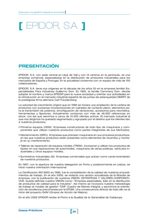 Guía para una gestión basada en procesos   ]




[ EPIDOR, S.A. ]



PRESENTACIÓN
EPIDOR, S.A. con sede central en Lliçà de Vall y con 14 centros en la península, es una
empresa comercial, especializada en la distribución de productos industriales para los
mercados de España y Portugal. En la actualidad contamos con un equipo de más de 150
colaboradores.

EPIDOR, S.A. tiene sus orígenes en la década de los años 50 en la empresa familiar Es-
pecialidades Para Industrias Guillermo Dorr. En 1965, la familia Cammany Dorr, decide
adoptar el nombre y marca EPIDOR para la nueva sociedad y orientar sus actividades en
la introducción en el mercado industrial español de las juntas de estanqueidad SIMRIT de
la prestigiosa firma alemana Carl Freudenberg.

La voluntad de crecimiento originó que en 1980 se iniciara una ampliación de la cartera de
productos con sucesivas incorporaciones en cojinetes de contacto plano, elementos pa-
ra la transmisión de potencia, amortiguación de vibraciones, accesorios para neumática,
herramientas y fijaciones. Actualmente contamos con más de 46.000 referencias en
stock, con las que servimos a cerca de 15.000 clientes activos. El mercado industrial al
que nos dirigimos ha quedado segmentado y agrupado por el destino que los clientes dan
a nuestros productos.

• Primeros equipos (OEM). Empresas constructoras de todo tipo de maquinaria y com-
  ponentes que utilizan nuestros productos como partes integrantes de sus fabricados.

• Mantenimiento (MRO). Empresas que precisan maquinaria en sus procesos productivos,
  en las que nuestros productos están presentes como elementos de recambio y monta-
  je en su mantenimiento.

• Talleres de reparación de equipos móviles (TREM). Incorporan y utilizan los productos de
  Epidor en sus reparaciones de automóviles, maquinaria de obras públicas, vehículos in-
  dustriales y otros equipos móviles..

• Suministros Industriales (SI). Empresas comerciales que actúan como canal revendedor
  de nuestros productos.

En 1997, con la apertura de nuestra delegación en Porto y posteriormente en Lisboa, se
inició nuestra orientación internacional.

La Certificación ISO 9002 en 1996, fue la consolidación de la calidad de nuestros procedi-
mientos de trabajo. En el año 2000, se redacta una versión actualizada de la filosofía de
empresa, con la publicación de nuestras VISION, ESTRATEGIA Y VALORES CORPORATI-
VOS. Queda definida nuestra VISIÓN como: “Empresa especialista, líder en la distribución
de productos de calidad para la industria”. Así mismo se incorpora nuestra metodología
de trabajo el modelo de gestión “CMI” Cuadro de Mando Integral, y asumimos la orienta-
ción de excelencia preconizada por la EFQM. Una consecuencia directa de todo ello es el
inicio del proyecto GAM (Grupos de Acción de Mejora).

En el año 2002 EPIDOR recibe el Premi a la Qualitat de la Generalitat de Catalunya.




Casos Prácticos
                                               [ 88 ]
 
