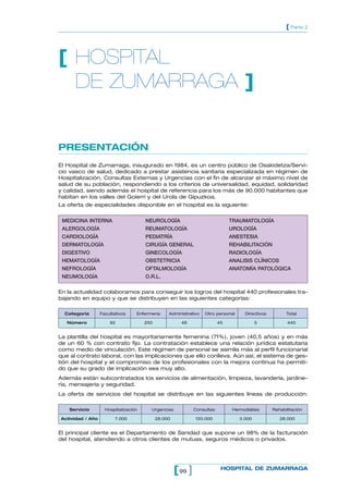 [ Parte 2




[ HOSPITAL
  DE ZUMARRAGA ]


PRESENTACIÓN
El Hospital de Zumarraga, inaugurado en 1984, es un centro público de Osakidetza/Servi-
cio vasco de salud, dedicado a prestar asistencia sanitaria especializada en régimen de
Hospitalización, Consultas Externas y Urgencias con el fin de alcanzar el máximo nivel de
salud de su población, respondiendo a los criterios de universalidad, equidad, solidaridad
y calidad, siendo además el hospital de referencia para los más de 90.000 habitantes que
habitan en los valles del Goierri y del Urola de Gipuzkoa.
La oferta de especialidades disponible en el hospital es la siguiente:


 MEDICINA INTERNA                     NEUROLOGÍA                               TRAUMATOLOGÍA
 ALERGOLOGÍA                          REUMATOLOGÍA                             UROLOGÍA
 CARDIOLOGÍA                          PEDIATRÍA                                ANESTESIA
 DERMATOLOGÍA                         CIRUGÍA GENERAL                          REHABILITACIÓN
 DIGESTIVO                            GINECOLOGÍA                              RADIOLOGÍA
 HEMATOLOGÍA                          OBSTETRICIA                              ANALISIS CLÍNICOS
 NEFROLOGÍA                           OFTALMOLOGÍA                             ANATOMÍA PATOLÓGICA
 NEUMOLOGÍA                           O.R.L.

En la actualidad colaboramos para conseguir los logros del hospital 440 profesionales tra-
bajando en equipo y que se distribuyen en las siguientes categorías:

  Categoría       Facultativos    Enfermería     Administrativo   Otro personal      Directivos         Total

   Número             92              250              48                 45               5             440


La plantilla del hospital es mayoritariamente femenina (71%), joven (40,5 años) y en más
de un 60 % con contrato fijo. La contratación establece una relación jurídica estatutaria
como medio de vinculación. Este régimen de personal se asimila más al perfil funcionarial
que al contrato laboral, con las implicaciones que ello conlleva. Aún así, el sistema de ges-
tión del hospital y el compromiso de los profesionales con la mejora continua ha permiti-
do que su grado de implicación sea muy alto.
Además están subcontratados los servicios de alimentación, limpieza, lavandería, jardine-
ría, mensajería y seguridad.
La oferta de servicios del hospital se distribuye en las siguientes líneas de producción:

    Servicio        Hospitalización     Urgencias             Consultas         Hemodiálisis      Rehabilitación

Actividad / Año          7.000              28.000            120.000              3.000             28.000


El principal cliente es el Departamento de Sanidad que supone un 98% de la facturación
del hospital, atendiendo a otros clientes de mutuas, seguros médicos o privados.




                                                     [ 99 ]                HOSPITAL DE ZUMARRAGA
 