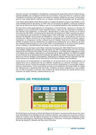 107[ ] HOTEL ALCORA
[ Parte 2
tado de una gran sensibilidad, versatilidad y capacidad de respuesta ante la multitud de pe-
queños detalles que configuran el éxito de sus eventos. Hay que tener en cuenta en esta
modalidad el esfuerzo que supone acometer en solitario todas las acciones comerciales,
para lo que Hotel Alcora cuenta con un equipo comercial compuesto por 16 personas.
Tras haber desarrollado Hotel Alcora todo un modelo de gestión propio y exportable a cual-
quier establecimiento del sector, en 1997 creó una empresa de gestión y servicios turísticos
que hoy se denomina Alcora Hoteles y que en la actualidad gestiona seis establecimientos.
El paso hacia hotel especializado en Congresos y Convenciones, requería un cambio en
la gestión y una coordinación entre departamentos, capaz de dar respuesta inmediata a
los clientes más exigentes. La Dirección, decidió llevar a cabo este cambio en el marco
de la Norma ISO 9002, comenzando el desarrollo del sistema en 1995, experiencia pione-
ra en España ya que entonces no había ningún hotel certificado. Con la obtención del Cer-
tificado de Registro de Empresa de AENOR en marzo de 1997, Hotel Alcora comenzó el
proceso de mejora continua en el que hasta la actualidad se encuentra inmerso, experi-
mentando un progresivo cambio cultural hacia la Calidad Total en el marco del Modelo
EFQM. El pasado mes de septiembre ha obtenido la certificación de su Sistema de Ges-
tión Medioambiental según la norma ISO 14001, convirtiéndose en el único hotel certifica-
do por calidad y medioambiente de Sevilla, y uno de los primeros de España.
Hotel Alcora fue premiado como Mejor Hotel de Convenciones 1995-1996 Premios a la Inicia-
tiva Hotelera, elegido por profesionales del sector. En 1997 fue galardonado con una mención
especial de los Premios Nacionales Turismo de Andalucía, a la mejor labor realizada en orden
a la mejora de la Calidad, adecuación y proyección de la oferta turística. En 1999 fue finalista
en los Premios de la Asociación de Empresas del Aljarafe. En 2000, Hotel Alcora quedó fina-
lista en el I Premio Andaluz a la Excelencia, obteniendo en 2002 la Mención Especial a las Me-
jores Prácticas en Gestión de los Recursos en el III Premio Andaluz a la Excelencia.
Hotel Alcora ha fundamentado su estrategia en el conocimiento de las expectativas y el
seguimiento de la satisfacción de sus clientes resaltando su carácter innovador y la in-
corporación de las nuevas tecnologías en las acciones publicitarias y comerciales realiza-
das por Hotel Alcora. Como exponente de esto es la instalación de líneas ADSL en todas
las habitaciones y dependencias del hotel, mediante accesos inalámbricos, que posibili-
tan no sólo el acceso a Internet, sino multitud de otros servicios de banda ancha como
creación de redes internas, videoconferencia, etc.
MAPA DE PROCESOS
C
L
I
E
N
T
E
C
L
I
E
N
T
E
RESTAURACIÓN
EVENTOS
ESTRATÉGICOS
PLANIFICACIÓN
ESTRATEGICA /
FINANCIERA
PROMOCIÓN /
MARKETING
SISTEMAS DE
GESTIÓN
GESTIÓN DE
RECURSOS
HUMANOS
VENTAS
OPERATIVOS
DE APOYO
MEJORA CONTINUA
ALOJAMIENTO
COMPRAS Y
APROVISIONAMIENTO
MANTENIMIENTO LIMPIEZA ADMINISTRACIÓN
SERVICIO
INFORMÁTICO
El cliente figura al principio y al final del Mapa de Procesos, ya que la razón de ser de nues-
tras actividades es la satisfacción de nuestros clientes, que inspira las acciones empren-
didas en nuestro ciclo de Mejora Continua. En el Mapa de Procesos se distinguen cuatro
procesos estratégicos: Planificación Estratégica y Financiera, Promoción y Marketing, Sis-
temas de Gestión y Gestión de Recursos Humanos.
 