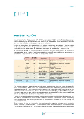 117[ ] ITP
[ Parte 2
PRESENTACIÓN
Industria de Turbo Propulsores, S.A. (ITP) fue creada en 1989, con la finalidad de asegu-
rar la presencia del sector aeronáutico español en el reducido club de países que cuen-
tan con una industria puntera de motores de aviación.
Nuestras actividades son la investigación, diseño, desarrollo, producción y mantenimien-
to de motores de turbinas de gas, con aplicaciones aeronáuticas, marinas y otros usos in-
dustriales, como generación de energía o utilización en oleoductos y gasoductos.
El crecimiento de ITP se puede considerar espectacular, ya que en apenas 10 años de vi-
da ha pasado de la “nada” a ser una organización que ha dado lugar a un grupo empre-
sarial cuya composición se muestra en la siguiente figura:
[ ITP ]
Por lo que respecta a la estructura del mercado, nuestros clientes más importantes en Di-
seño y Desarrollo y Producción son los líderes mundiales del sector, grandes empresas
capaces de diseñar y fabricar motores completos con los que en muchos programas es-
tablecemos alianzas de índole diversa. General Electric, Rolls-Royce, Pratt & Whitney, Ho-
neywell y Snecma son los máximos representantes de esta categoría. A estos habría que
añadir los fabricantes de turbinas industriales o marinas.
Nuestros competidores potenciales en estos negocios son el resto de empresas que, co-
mo ITP, no tienen tamaño para diseñar y fabricar motores completos, pero que son muy
competitivas en el segmento de mercado en el que están situados: MTU, Fiat Avio y Vol-
vo, principalmente.
En el negocio de Mantenimiento los clientes se pueden agrupar principalmente en civiles
(líneas aéreas), e institucionales. La competencia viene representada por los denominados
“centros de mantenimiento”, empresas muy numerosas, especializadas y competitivas y
Centros / Plantilla
Ubicación Actividad
Empresas (Dic. 2001)
Zamudio 675 Zamudio (Vizcaya) Producción de componentes de nuevos
productos.
Ajalvir 490 Ajalvir (Madrid) Mantenimiento, reparación, montaje y
pruebas.
ITP San 197 San Fernando Diseño y desarrollo de nuevos
Fernando de Henares (Madrid) productos
OO.CC. 37 Madrid Oficinas comerciales.
York 15 Reino Unido Mantenimiento en línea.
FTC 7 Getafe (Madrid) Soporte a línea de vuelo.
ITD 227 Derio (Vizcaya) Diseño y desarrollo de dressings y turbinas
SFDH (Madrid) industriales y marinas.
Filiales ITA 35 Zamudio (Vizcaya) Fabricación de tuberías aeronáuticas.
AMTEC 30 Miami (USA) Leasing y compraventa de motores,
repuestos y accesorios.
Participadas ITR 374 Querétaro Mantenimiento, reparación y pruebas.
mayoritariamente PCB 83 Barakaldo (Vizcaya) Fundición de componentes aeronáuticos.
 