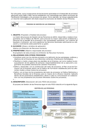 1. OBJETO (Propósito o finalidad del proceso)
La misión del proceso de Gestión de las Personas es definir, desarrollar y realizar el se-
guimiento de la Política de RR.HH. para procurar la mayor adecuación profesional y
personal de la plantilla de la Empresa a las necesidades operativas, con criterios de
equidad y motivación, así como gestionar los Servicios Generales optimizando su utili-
zación y controlando adecuadamente su gasto.
2. ALCANCE (Áreas o ámbitos de aplicación)
Abarca a la Dirección de Recursos Humanos.
3. PROPIETARIO (Máximo responsable del proceso)
El propietario de este proceso es el Director de Recursos Humanos.
4. RELACIONES CON OTROS PROCESOS
• Contribuir junto con los demás procesos a la definición de las estrategias, políticas y
objetivos de la Empresa en sus diferentes vertientes (Planificación Estratégica).
• Planificar a medio y largo plazo las plantillas de la Empresa, así como realizar la pre-
supuestación de los gastos de personal, responsabilizándose de su ejecución y se-
guimiento de posibles desviaciones (Gestión Financiera).
• Definir y desarrollar, con la contribución del resto de procesos, el Plan anual de For-
mación de la Empresa dentro de la Política de Formación establecida para los dife-
rentes niveles y áreas (todos los procesos).
• Definir, con el input de los propietarios del resto de procesos, la Política Retributiva y
Beneficios Sociales de la Empresa para la mejora de la eficacia industrial. Aplicarla
dentro de los parámetros establecidos y llevar a cabo su comunicación en colabora-
ción con los propietarios de procesos afectados (todos los procesos).
• ...
5. DESCRIPCIÓN (Descripción del ciclo PDCA del proceso)
El proceso de Gestión de las Personas sigue el ciclo PDCA descrito en la siguiente figura:
120[ ]Casos Prácticos
Guía para una gestión basada en procesos ]
PROCESO DE GESTIÓN DE LAS PERSONAS
Edición: 1
Mayo 2002
APROBACIÓN
PROPIETARIO
A. Cendoya
CALIDAD
J. Murga
GESTIÓN DE LAS PERSONAS
Aprendizaje y Mejora
• Autoevaluación EFQM anual
• Foro D. Personal metal Bizkaia bimestral
• Aedipe
• Visitas a empresas + Top Adegi + Consultorías
Comunicación y Seguimiento
• Comité Calidad Planta mensual
• Consejo Calidad semestral
• Comité de Dirección mensual
• Comité de Prevención por Planta
• Comisiones paritarias
Seguimiento Objetivos y Plan
• Reunión semestral Dirección Personal
• Reunión departamentos mensual
Indicadores
de
rendimiento
(7b)
Indicadores
de
percepción
(7a)
Comité de Dirección
Líneas Estratégicas
de RR.HH.
Comité de Dirección
Planificación
de Plantillas
Comité de Personal
Políticas de Personal
Mesa de Negociación
Negociación colectiva
Dirección de Personal
Objetivos y Plan de desarrollo anual
Evaluación del desempeño
y despliegue de objetivos
Formación
ReconocimientoPrevención
Comunicación
interna
Selección
Desarrollo del modelo
de gestión de personas
A P
DC
Por otra parte, como consecuencia de las lecciones aprendidas en el desarrollo de procesos
efectuado entre 1998 y 1999, hemos establecido una metodología para definir el proceso de
Planificación Estratégica y los procesos de apoyo. Como ejemplo, se incluye seguidamente
un resumen de la aplicación del citado esquema al proceso de Gestión de las Personas.
 