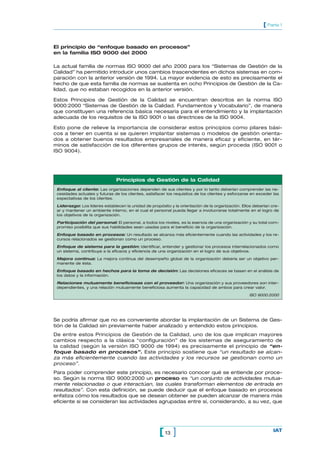 El principio de “enfoque basado en procesos”
en la familia ISO 9000 del 2000
La actual familia de normas ISO 9000 del año 2000 para los “Sistemas de Gestión de la
Calidad” ha permitido introducir unos cambios trascendentes en dichos sistemas en com-
paración con la anterior versión de 1994. La mayor evidencia de esto es precisamente el
hecho de que esta familia de normas se sustenta en ocho Principios de Gestión de la Ca-
lidad, que no estaban recogidos en la anterior versión.
Estos Principios de Gestión de la Calidad se encuentran descritos en la norma ISO
9000:2000 “Sistemas de Gestión de la Calidad. Fundamentos y Vocabulario”, de manera
que constituyen una referencia básica necesaria para el entendimiento y la implantación
adecuada de los requisitos de la ISO 9001 o las directrices de la ISO 9004.
Esto pone de relieve la importancia de considerar estos principios como pilares bási-
cos a tener en cuenta si se quieren implantar sistemas o modelos de gestión orienta-
dos a obtener buenos resultados empresariales de manera eficaz y eficiente, en tér-
minos de satisfacción de los diferentes grupos de interés, según proceda (ISO 9001 o
ISO 9004).
13[ ] IAT
[ Parte 1
Principios de Gestión de la Calidad
Enfoque al cliente: Las organizaciones dependen de sus clientes y por lo tanto deberían comprender las ne-
cesidades actuales y futuras de los clientes, satisfacer los requisitos de los clientes y esforzarse en exceder las
expectativas de los clientes.
Liderazgo: Los líderes establecen la unidad de propósito y la orientación de la organización. Ellos deberían cre-
ar y mantener un ambiente interno, en el cual el personal pueda llegar a involucrarse totalmente en el logro de
los objetivos de la organización.
Participación del personal: El personal, a todos los niveles, es la esencia de una organización y su total com-
promiso posibilita que sus habilidades sean usadas para el beneficio de la organización.
Enfoque basado en procesos: Un resultado se alcanza más eficientemente cuando las actividades y los re-
cursos relacionados se gestionan como un proceso.
Enfoque de sistema para la gestión: Identificar, entender y gestionar los procesos interrelacionados como
un sistema, contribuye a la eficacia y eficiencia de una organización en el logro de sus objetivos.
Mejora continua: La mejora continua del desempeño global de la organización debería ser un objetivo per-
manente de ésta.
Enfoque basado en hechos para la toma de decisión: Las decisiones eficaces se basan en el análisis de
los datos y la información.
Relaciones mutuamente beneficiosas con el proveedor: Una organización y sus proveedores son inter-
dependientes, y una relación mutuamente beneficiosa aumenta la capacidad de ambos para crear valor.
ISO 9000:2000
Se podría afirmar que no es conveniente abordar la implantación de un Sistema de Ges-
tión de la Calidad sin previamente haber analizado y entendido estos principios.
De entre estos Principios de Gestión de la Calidad, uno de los que implican mayores
cambios respecto a la clásica “configuración” de los sistemas de aseguramiento de
la calidad (según la versión ISO 9000 de 1994) es precisamente el principio de “en-
foque basado en procesos”. Este principio sostiene que “un resultado se alcan-
za más eficientemente cuando las actividades y los recursos se gestionan como un
proceso”.
Para poder comprender este principio, es necesario conocer qué se entiende por proce-
so. Según la norma ISO 9000:2000 un proceso es “un conjunto de actividades mutua-
mente relacionadas o que interactúan, las cuales transforman elementos de entrada en
resultados”. Con esta definición, se puede deducir que el enfoque basado en procesos
enfatiza cómo los resultados que se desean obtener se pueden alcanzar de manera más
eficiente si se consideran las actividades agrupadas entre sí, considerando, a su vez, que
 