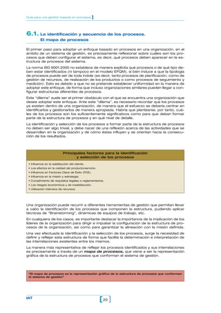 6.1. La identificación y secuencia de los procesos.
El mapa de procesos
El primer paso para adoptar un enfoque basado en procesos en una organización, en el
ámbito de un sistema de gestión, es precisamente reflexionar sobre cuáles son los pro-
cesos que deben configurar el sistema, es decir, qué procesos deben aparecer en la es-
tructura de procesos del sistema.
La norma ISO 9001:2000 no establece de manera explícita qué procesos o de qué tipo de-
ben estar identificados (ni tampoco en el modelo EFQM), si bien induce a que la tipología
de procesos puede ser de toda índole (es decir, tanto procesos de planificación, como de
gestión de recursos, de realización de los productos o como procesos de seguimiento y
medición). Esto es debido a que no se pretende establecer uniformidad en la manera de
adoptar este enfoque, de forma que incluso organizaciones similares pueden llegar a con-
figurar estructuras diferentes de procesos.
Este “dilema” suele ser el primer obstáculo con el que se encuentra una organización que
desee adoptar este enfoque. Ante este ”dilema”, es necesario recordar que los procesos
ya existen dentro de una organización, de manera que el esfuerzo se debería centrar en
identificarlos y gestionarlos de manera apropiada. Habría que plantearse, por tanto, cuá-
les de los procesos son los suficientemente significativos como para que deban formar
parte de la estructura de procesos y en qué nivel de detalle.
La identificación y selección de los procesos a formar parte de la estructura de procesos
no deben ser algo trivial, y debe nacer de una reflexión acerca de las actividades que se
desarrollan en la organización y de cómo éstas influyen y se orientan hacia la consecu-
ción de los resultados.
20[ ]IAT
Guía para una gestión basada en procesos ]
Una organización puede recurrir a diferentes herramientas de gestión que permitan llevar
a cabo la identificación de los procesos que componen la estructura, pudiendo aplicar
técnicas de “Brainstorming”, dinámicas de equipos de trabajo, etc.
En cualquiera de los casos, es importante destacar la importancia de la implicación de los
líderes de la organización para dirigir e impulsar la configuración de la estructura de pro-
cesos de la organización, así como para garantizar la alineación con la misión definida.
Una vez efectuada la identificación y la selección de los procesos, surge la necesidad de
definir y reflejar esta estructura de forma que facilite la determinación e interpretación de
las interrelaciones existentes entre los mismos.
La manera más representativa de reflejar los procesos identificados y sus interrelaciones
es precisamente a través de un mapa de procesos, que viene a ser la representación
gráfica de la estructura de procesos que conforman el sistema de gestión.
Principales factores para la identificación
y selección de los procesos
• Influencia en la satisfacción del cliente.
• Los efectos en la calidad del producto/servicio.
• Influencia en Factores Clave de Éxito (FCE).
• Influencia en la misión y estrategia.
• Cumplimiento de requisitos legales o reglamentarios.
• Los riesgos económicos y de insatisfacción.
• Utilización intensiva de recursos.
“El mapa de procesos es la representación gráfica de la estructura de procesos que conforman
el sistema de gestión”
 