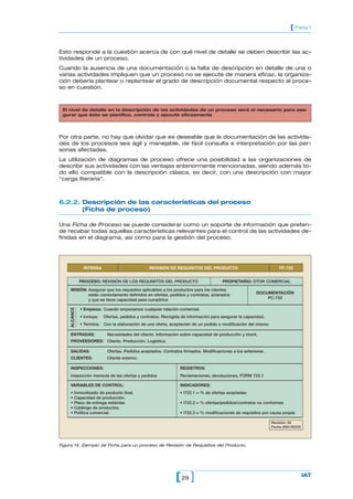 Esto responde a la cuestión acerca de con qué nivel de detalle se deben describir las ac-
tividades de un proceso.
Cuando la ausencia de una documentación o la falta de descripción en detalle de una o
varias actividades impliquen que un proceso no se ejecute de manera eficaz, la organiza-
ción debería plantear o replantear el grado de descripción documental respecto al proce-
so en cuestión.
29[ ] IAT
[ Parte 1
Por otra parte, no hay que olvidar que es deseable que la documentación de las activida-
des de los procesos sea ágil y manejable, de fácil consulta e interpretación por las per-
sonas afectadas.
La utilización de diagramas de proceso ofrece una posibilidad a las organizaciones de
describir sus actividades con las ventajas anteriormente mencionadas, siendo además to-
do ello compatible con la descripción clásica, es decir, con una descripción con mayor
“carga literaria”.
6.2.2. Descripción de las características del proceso
(Ficha de proceso)
Una Ficha de Proceso se puede considerar como un soporte de información que preten-
de recabar todas aquellas características relevantes para el control de las actividades de-
finidas en el diagrama, así como para la gestión del proceso.
El nivel de detalle en la descripción de las actividades de un proceso será el necesario para ase-
gurar que éste se planifica, controla y ejecuta eficazmente
INTENSA REVISIÓN DE REQUISITOS DEL PRODUCTO FP-722
PROCESO: REVISIÓN DE LOS REQUISITOS DEL PRODUCTO PROPIETARIO: DTOR COMERCIAL
MISIÓN: Asegurar que los requisitos aplicables a los productos para los clientes
DOCUMENTACIÓNestán correctamente definidos en ofertas, pedidos y contratos, aclarados
PC-722y que se tiene capacidad para cumplirlos
• Empieza: Cuando empezamos cualquier relación comercial.
• Incluye: Ofertas, pedidos y contratos. Recogida de información para asegurar la capacidad.
• Termina: Con la elaboración de una oferta, aceptación de un pedido o modificación del mismo.
ALCANCE
ENTRADAS: Necesidades del cliente. Información sobre capacidad de producción y stock.
PROVEEDORES: Cliente. Producción. Logística.
SALIDAS: Ofertas. Pedidos aceptados. Contratos firmados. Modificaciones a los anteriores.
CLIENTES: Cliente externo.
INSPECCIONES: REGISTROS:
Inspección mensula de las ofertas y pedidos Reclamaciones, devoluciones, FORM 722.1
VARIABLES DE CONTROL: INDICADORES:
• Inmovilizado de producto final. • I722.1 = % de ofertas aceptadas
• Capacidad de producción.
• Plazo de entrega estándar. • I722.2 = % ofertas/pedidos/contratos no conformes
• Catálogo de productos.
• Política comercial. • I722.3 = % modificaciones de requisitos por causa propia
Revisión: 02
Fecha 2001/02/05
Figura 14. Ejemplo de Ficha para un proceso de Revisión de Requisitos del Producto.
 