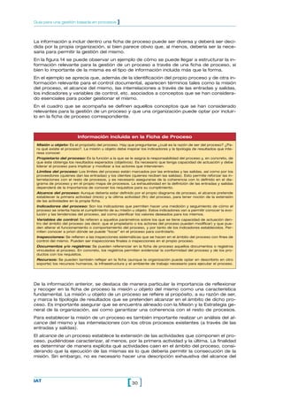 La información a incluir dentro una ficha de proceso puede ser diversa y deberá ser deci-
dida por la propia organización, si bien parece obvio que, al menos, debería ser la nece-
saria para permitir la gestión del mismo.
En la figura 14 se puede observar un ejemplo de cómo se puede llegar a estructurar la in-
formación relevante para la gestión de un proceso a través de una ficha de proceso, si
bien lo importante de la misma es el tipo de información incluida más que la forma.
En el ejemplo se aprecia que, además de la identificación del propio proceso y de otra in-
formación relevante para el control documental, aparecen términos tales como la misión
del proceso, el alcance del mismo, las interrelaciones a través de las entradas y salidas,
los indicadores y variables de control, etc. asociados a conceptos que se han considera-
do esenciales para poder gestionar el mismo.
En el cuadro que se acompaña se definen aquellos conceptos que se han considerado
relevantes para la gestión de un proceso y que una organización puede optar por incluir-
lo en la ficha de proceso correspondiente.
30[ ]IAT
Guía para una gestión basada en procesos ]
De la información anterior, se destaca de manera particular la importancia de reflexionar
y recoger en la ficha de proceso la misión u objeto del mismo como una característica
fundamental. La misión u objeto de un proceso se refiere al propósito, a su razón de ser,
y marca la tipología de resultados que se pretenden alcanzar en el ámbito de dicho pro-
ceso. Es importante asegurar que se encuentra alineado con la Misión y la Estrategia ge-
neral de la organización, así como garantizar una coherencia con el resto de procesos.
Para establecer la misión de un proceso es también importante realizar un análisis del al-
cance del mismo y las interrelaciones con los otros procesos existentes (a través de las
entradas y salidas).
El alcance de un proceso establece la extensión de las actividades que componen el pro-
ceso, pudiéndose caracterizar, al menos, por la primera actividad y la última. La finalidad
es determinar de manera explícita qué actividades caen en el ámbito del proceso, consi-
derando que la ejecución de las mismas es lo que debería permitir la consecución de la
misión. Sin embargo, no es necesario hacer una descripción exhaustiva del alcance del
Información incluida en la Ficha de Proceso
Misión u objeto: Es el propósito del proceso. Hay que preguntarse ¿cuál es la razón de ser del proceso? ¿Pa-
ra qué existe el proceso?. La misión u objeto debe inspirar los indicadores y la tipología de resultados que inte-
resa conocer.
Propietario del proceso: Es la función a la que se le asigna la responsabilidad del proceso y, en concreto, de
que éste obtenga los resultados esperados (objetivos). Es necesario que tenga capacidad de actuación y debe
liderar el proceso para implicar y movilizar a los actores que intervienen.
Límites del proceso: Los límites del proceso están marcados por las entradas y las salidas, así como por los
proveedores (quienes dan las entradas) y los clientes (quienes reciben las salidas). Esto permite reforzar las in-
terrelaciones con el resto de procesos, y es necesario asegurarse de la coherencia con lo definido en el dia-
grama de proceso y en el propio mapa de procesos. La exhaustividad en la definición de las entradas y salidas
dependerá de la importancia de conocer los requisitos para su cumplimiento.
Alcance del proceso: Aunque debería estar definido por el propio diagrama de proceso, el alcance pretende
establecer la primera actividad (inicio) y la última actividad (fin) del proceso, para tener noción de la extensión
de las actividades en la propia ficha.
Indicadores del proceso: Son los indicadores que permiten hacer una medición y seguimiento de cómo el
proceso se orienta hacia el cumplimiento de su misión u objeto. Estos indicadores van a permitir conocer la evo-
lución y las tendencias del proceso, así como planificar los valores deseados para los mismos.
Variables de control: Se refieren a aquellos parámetros sobre los que se tiene capacidad de actuación den-
tro del ámbito del proceso (es decir, que el propietario o los actores del proceso pueden modificar) y que pue-
den alterar el funcionamiento o comportamiento del proceso, y por tanto de los indicadores establecidos. Per-
miten conocer a priori dónde se puede “tocar” en el proceso para controlarlo.
Inspecciones: Se refieren a las inspecciones sistemáticas que se hacen en el ámbito del proceso con fines de
control del mismo. Pueden ser inspecciones finales o inspecciones en el propio proceso.
Documentos y/o registros: Se pueden referenciar en la ficha de proceso aquellos documentos o registros
vinculados al proceso. En concreto, los registros permiten evidenciar la conformidad del proceso y de los pro-
ductos con los requisitos.
Recursos: Se pueden también reflejar en la ficha (aunque la organización puede optar en describirlo en otro
soporte) los recursos humanos, la infraestructura y el ambiente de trabajo necesario para ejecutar el proceso.
 